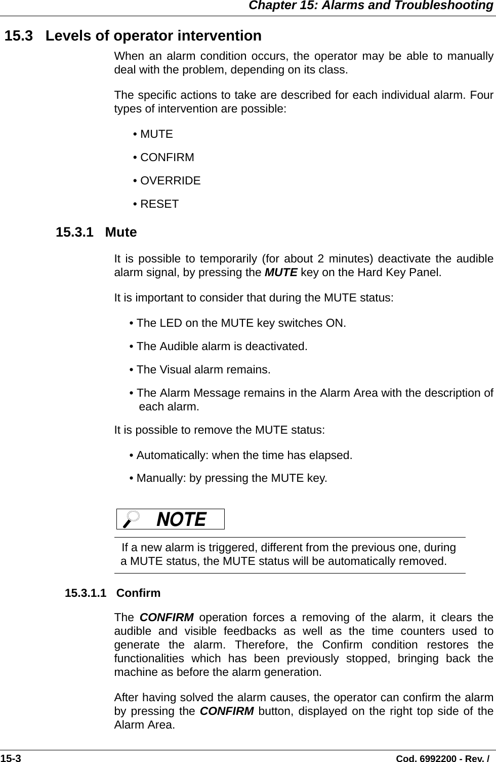  Chapter 15: Alarms and Troubleshooting15-3                                                                                                                                Cod. 6992200 - Rev. /  15.3   Levels of operator interventionWhen an alarm condition occurs, the operator may be able to manuallydeal with the problem, depending on its class. The specific actions to take are described for each individual alarm. Fourtypes of intervention are possible: • MUTE• CONFIRM• OVERRIDE• RESET  15.3.1   MuteIt is possible to temporarily (for about 2 minutes) deactivate the audiblealarm signal, by pressing the MUTE key on the Hard Key Panel. It is important to consider that during the MUTE status:• The LED on the MUTE key switches ON. • The Audible alarm is deactivated. • The Visual alarm remains. • The Alarm Message remains in the Alarm Area with the description ofeach alarm. It is possible to remove the MUTE status:• Automatically: when the time has elapsed. • Manually: by pressing the MUTE key.     15.3.1.1   ConfirmThe  CONFIRM operation forces a removing of the alarm, it clears theaudible and visible feedbacks as well as the time counters used togenerate the alarm. Therefore, the Confirm condition restores thefunctionalities which has been previously stopped, bringing back themachine as before the alarm generation. After having solved the alarm causes, the operator can confirm the alarmby pressing the CONFIRM button, displayed on the right top side of theAlarm Area. If a new alarm is triggered, different from the previous one, during a MUTE status, the MUTE status will be automatically removed. NOTE 