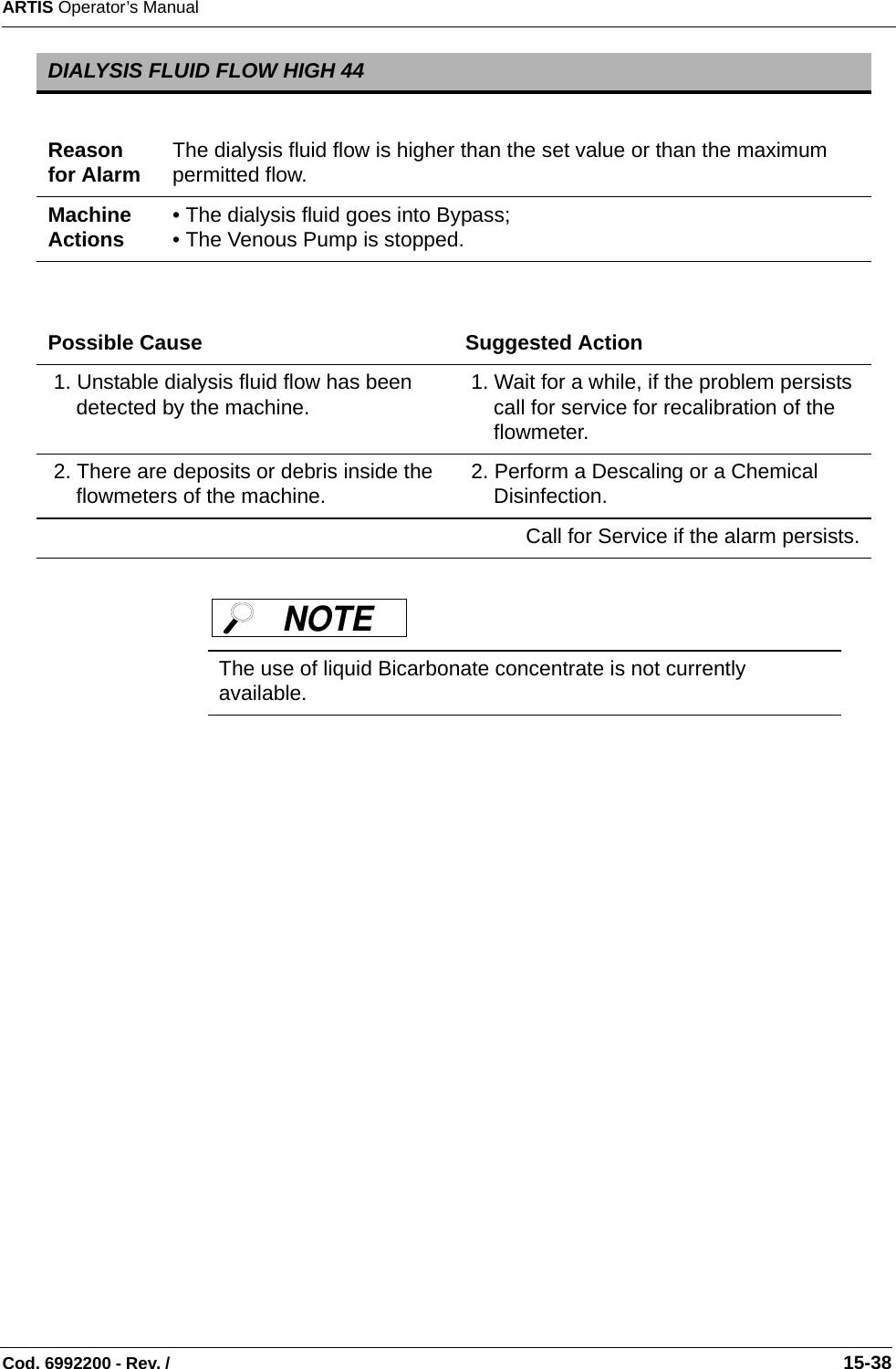 ARTIS Operator’s ManualCod. 6992200 - Rev. /                                                                                                                                                       15-38 DIALYSIS FLUID FLOW HIGH 44Reason for Alarm The dialysis fluid flow is higher than the set value or than the maximum permitted flow.Machine Actions • The dialysis fluid goes into Bypass;• The Venous Pump is stopped. Possible Cause Suggested Action 1. Unstable dialysis fluid flow has been detected by the machine.  1. Wait for a while, if the problem persists call for service for recalibration of the flowmeter. 2. There are deposits or debris inside the flowmeters of the machine.  2. Perform a Descaling or a Chemical Disinfection.Call for Service if the alarm persists.The use of liquid Bicarbonate concentrate is not currently available.NOTE 
