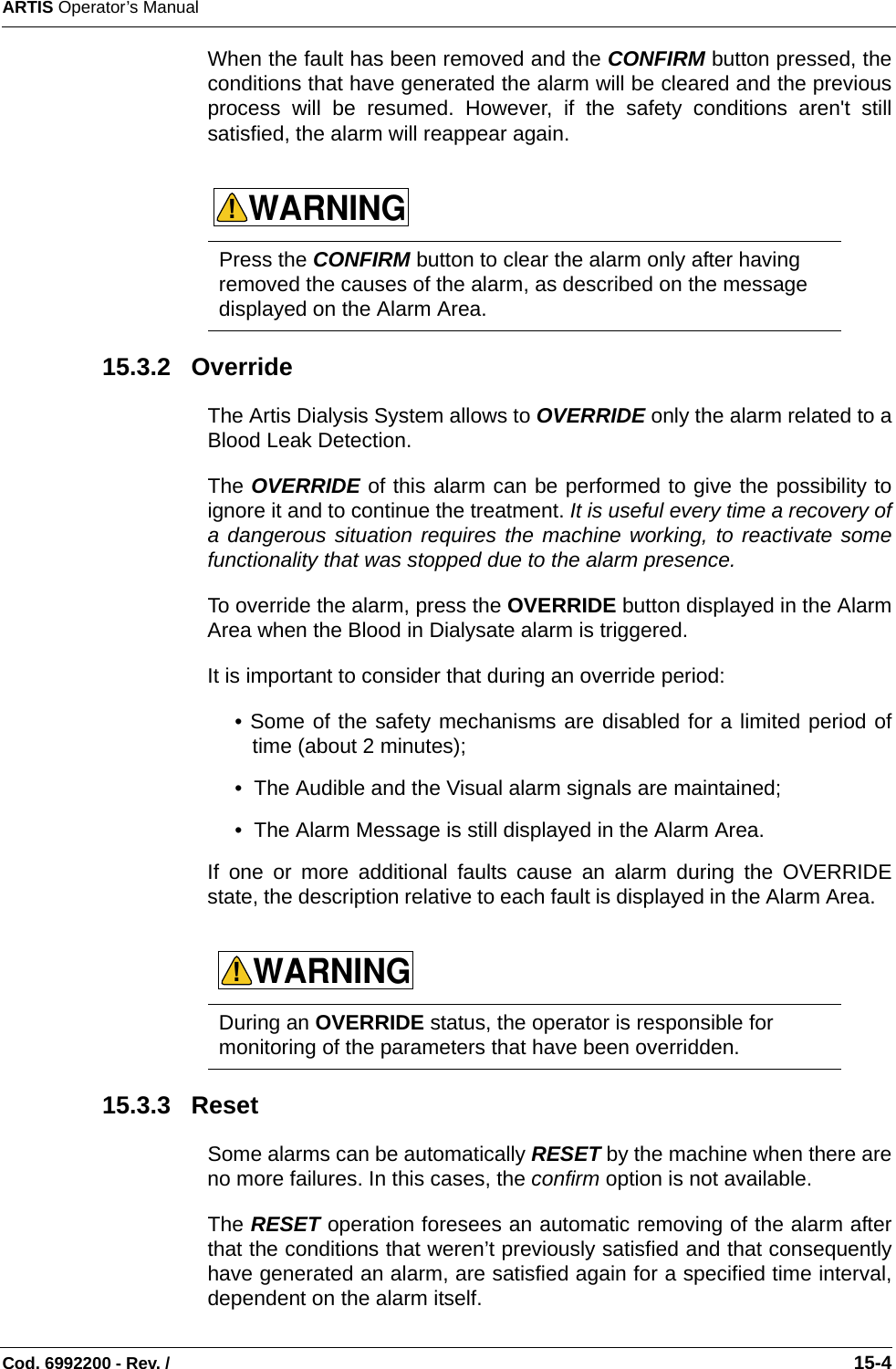 ARTIS Operator’s ManualCod. 6992200 - Rev. /                                                                                                                                                       15-4When the fault has been removed and the CONFIRM button pressed, theconditions that have generated the alarm will be cleared and the previousprocess will be resumed. However, if the safety conditions aren&apos;t stillsatisfied, the alarm will reappear again.      15.3.2   OverrideThe Artis Dialysis System allows to OVERRIDE only the alarm related to aBlood Leak Detection. The OVERRIDE of this alarm can be performed to give the possibility toignore it and to continue the treatment. It is useful every time a recovery ofa dangerous situation requires the machine working, to reactivate somefunctionality that was stopped due to the alarm presence. To override the alarm, press the OVERRIDE button displayed in the AlarmArea when the Blood in Dialysate alarm is triggered. It is important to consider that during an override period:• Some of the safety mechanisms are disabled for a limited period oftime (about 2 minutes); •  The Audible and the Visual alarm signals are maintained; •  The Alarm Message is still displayed in the Alarm Area. If one or more additional faults cause an alarm during the OVERRIDEstate, the description relative to each fault is displayed in the Alarm Area.    15.3.3   ResetSome alarms can be automatically RESET by the machine when there areno more failures. In this cases, the confirm option is not available. The RESET operation foresees an automatic removing of the alarm afterthat the conditions that weren’t previously satisfied and that consequentlyhave generated an alarm, are satisfied again for a specified time interval,dependent on the alarm itself. Press the CONFIRM button to clear the alarm only after having removed the causes of the alarm, as described on the message displayed on the Alarm Area. During an OVERRIDE status, the operator is responsible for monitoring of the parameters that have been overridden. WARNING!WARNING!