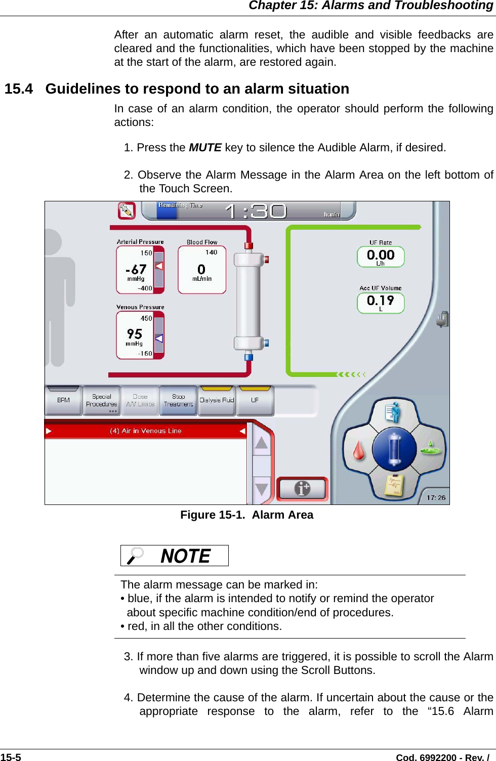  Chapter 15: Alarms and Troubleshooting15-5                                                                                                                                Cod. 6992200 - Rev. / After an automatic alarm reset, the audible and visible feedbacks arecleared and the functionalities, which have been stopped by the machineat the start of the alarm, are restored again.  15.4   Guidelines to respond to an alarm situationIn case of an alarm condition, the operator should perform the followingactions:1. Press the MUTE key to silence the Audible Alarm, if desired. 2. Observe the Alarm Message in the Alarm Area on the left bottom ofthe Touch Screen.            Figure 15-1.  Alarm Area3. If more than five alarms are triggered, it is possible to scroll the Alarmwindow up and down using the Scroll Buttons. 4. Determine the cause of the alarm. If uncertain about the cause or theappropriate response to the alarm, refer to the “15.6 AlarmThe alarm message can be marked in:• blue, if the alarm is intended to notify or remind the operator about specific machine condition/end of procedures.• red, in all the other conditions.NOTE 