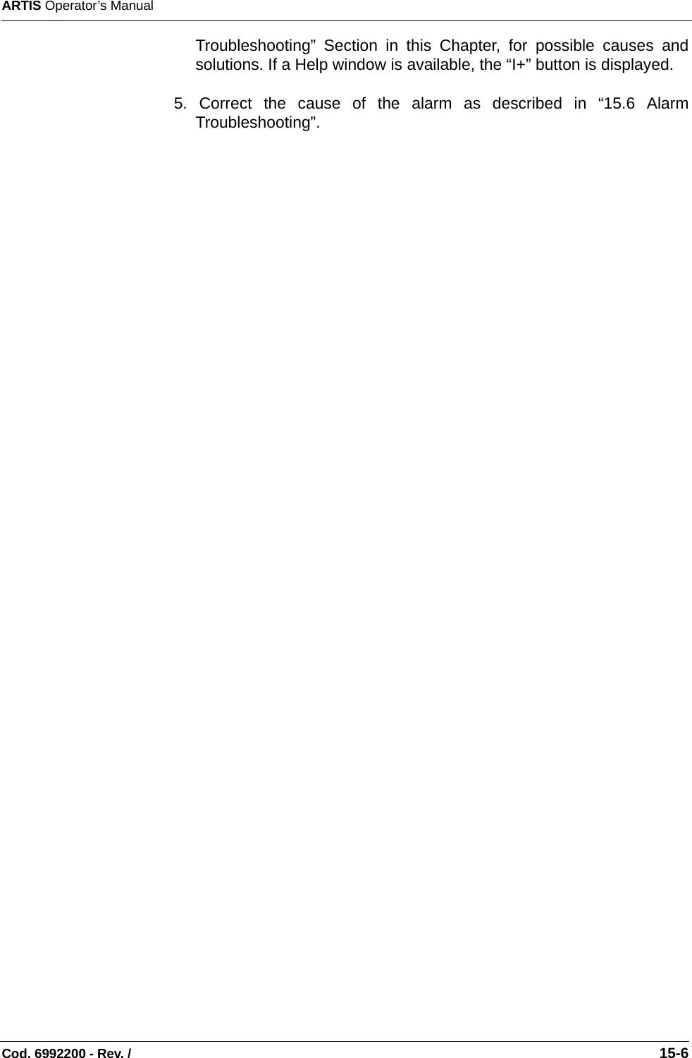 ARTIS Operator’s ManualCod. 6992200 - Rev. /                                                                                                                                                       15-6Troubleshooting” Section in this Chapter, for possible causes andsolutions. If a Help window is available, the “I+” button is displayed.5. Correct the cause of the alarm as described in “15.6 AlarmTroubleshooting”.   