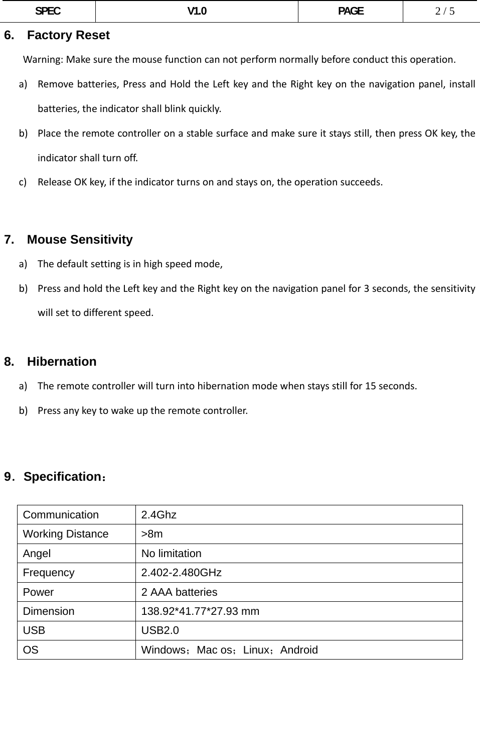  SPEC V1.0 PAGE   2 / 5 6.  Factory Reset Warning:Makesurethemousefunctioncannotperformnormallybeforeconductthisoperation.a) Removebatteries,PressandHoldtheLeftkeyandtheRightkeyonthenavigationpanel,installbatteries,theindicatorshallblinkquickly.b) Placetheremotecontrolleronastablesurfaceandmakesureitstaysstill,thenpressOKkey,theindicatorshallturnoff.c) ReleaseOKkey,iftheindicatorturnsonandstayson,theoperationsucceeds.  7.  Mouse Sensitivity a) Thedefaultsettingisinhighspeedmode,b) PressandholdtheLeftkeyandtheRightkeyonthenavigationpanelfor3seconds,thesensitivitywillsettodifferentspeed.8.  Hibernation a) Theremotecontrollerwillturnintohibernationmodewhenstaysstillfor15seconds.b) Pressanykeytowakeuptheremotecontroller.     9．Specification：  Communication 2.4Ghz Working Distance  &gt;8m Angel No limitation Frequency 2.402-2.480GHz Power  2 AAA batteries Dimension 138.92*41.77*27.93 mm USB USB2.0 OS Windows；Mac os；Linux；Android      