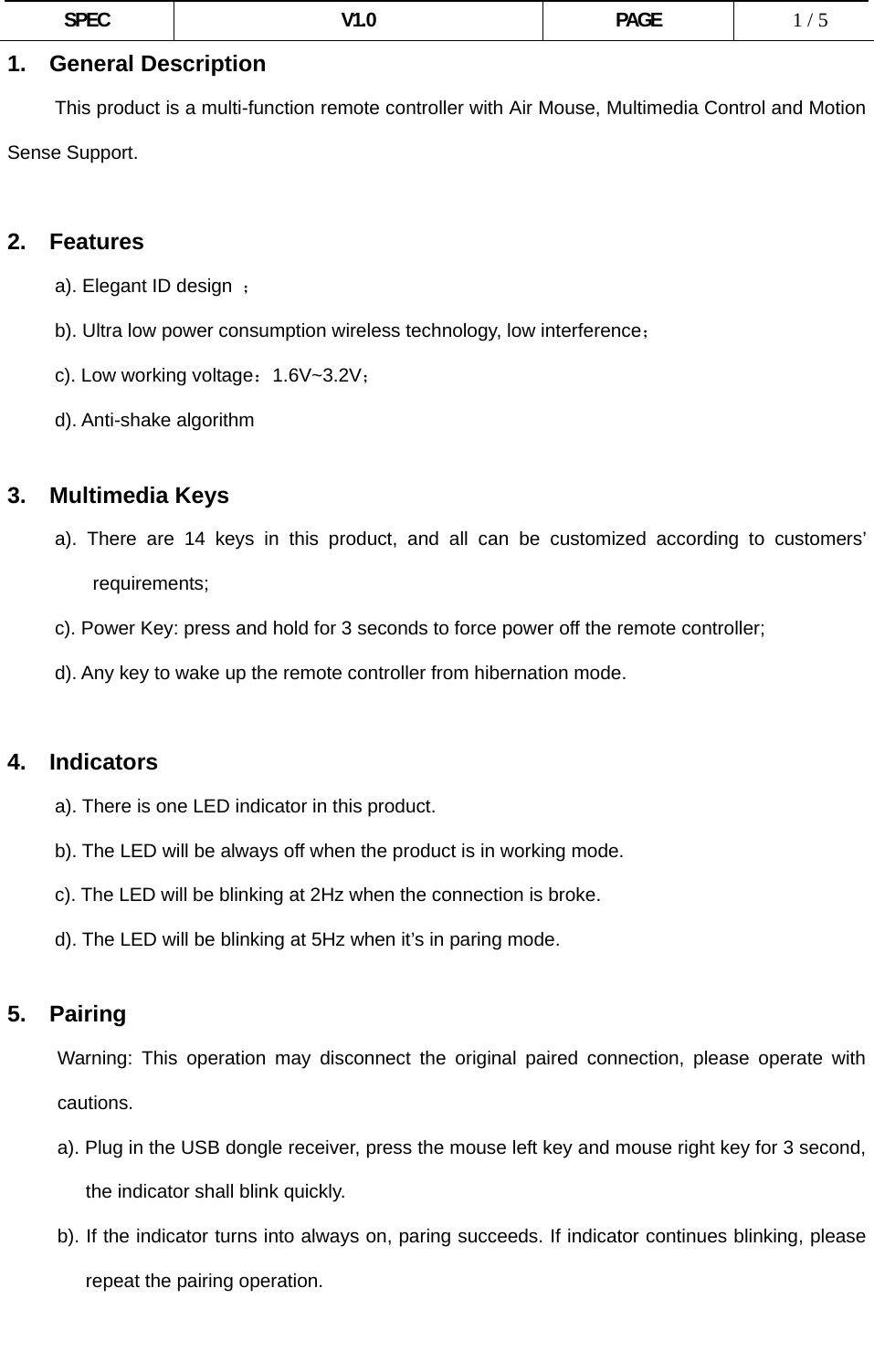  SPEC V1.0 PAGE   1 / 5 1. General Description           This product is a multi-function remote controller with Air Mouse, Multimedia Control and Motion Sense Support.  2. Features      a). Elegant ID design ；           b). Ultra low power consumption wireless technology, low interference；      c). Low working voltage：1.6V~3.2V；      d). Anti-shake algorithm       3. Multimedia Keys      a). There are 14 keys in this product, and all can be customized according to customers’ requirements;           c). Power Key: press and hold for 3 seconds to force power off the remote controller;           d). Any key to wake up the remote controller from hibernation mode.  4. Indicators a). There is one LED indicator in this product. b). The LED will be always off when the product is in working mode. c). The LED will be blinking at 2Hz when the connection is broke. d). The LED will be blinking at 5Hz when it’s in paring mode.  5.  Pairing Warning: This operation may disconnect the original paired connection, please operate with cautions. a). Plug in the USB dongle receiver, press the mouse left key and mouse right key for 3 second, the indicator shall blink quickly. b). If the indicator turns into always on, paring succeeds. If indicator continues blinking, please repeat the pairing operation.  