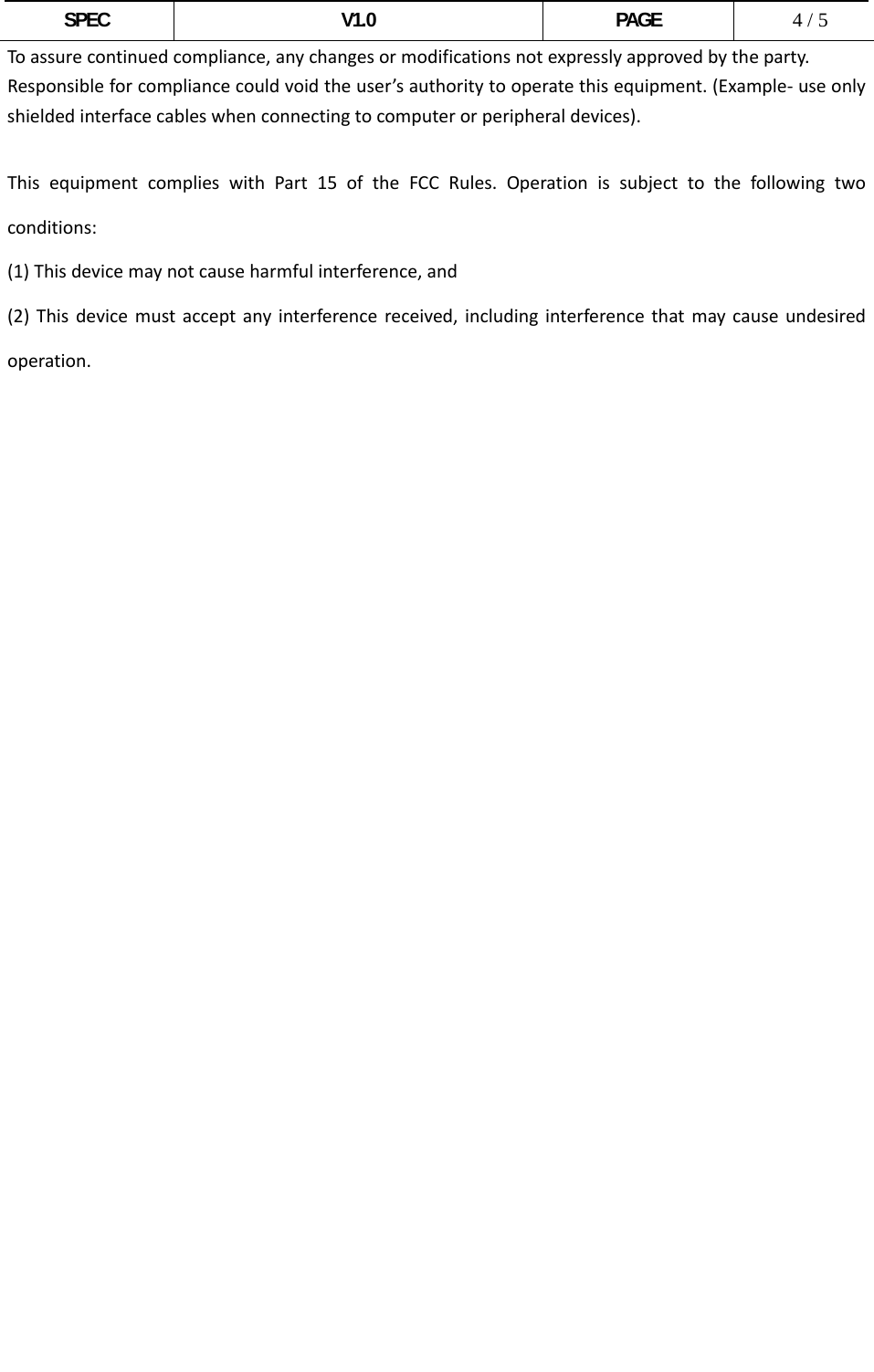  SPEC V1.0 PAGE   4 / 5 Toassurecontinuedcompliance,anychangesormodificationsnotexpresslyapprovedbytheparty.Responsibleforcompliancecouldvoidtheuser’sauthoritytooperatethisequipment.(Example‐useonlyshieldedinterfacecableswhenconnectingtocomputerorperipheraldevices). ThisequipmentcomplieswithPart15oftheFCCRules.Operationissubjecttothefollowingtwoconditions:(1)Thisdevicemaynotcauseharmfulinterference,and(2)Thisdevicemustacceptanyinterferencereceived,includinginterferencethatmaycauseundesiredoperation.