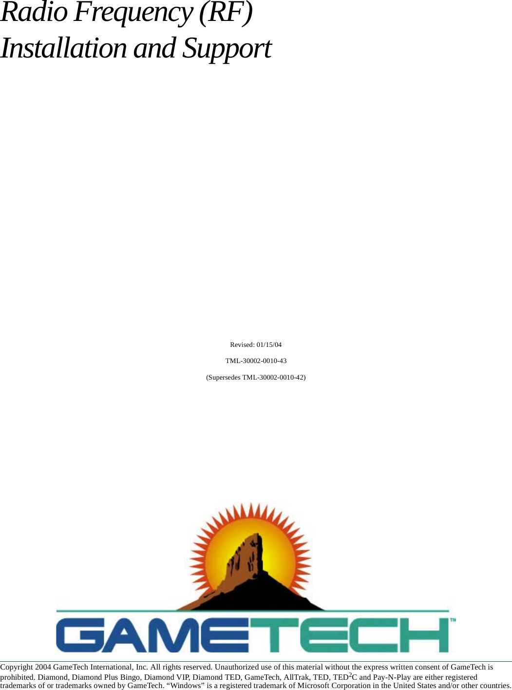 Copyright 2004 GameTech International, Inc. All rights reserved. Unauthorized use of this material without the express written consent of GameTech is prohibited. Diamond, Diamond Plus Bingo, Diamond VIP, Diamond TED, GameTech, AllTrak, TED, TED2C and Pay-N-Play are either registered trademarks of or trademarks owned by GameTech. &ldquo;Windows&rdquo; is a registered trademark of Microsoft Corporation in the United States and/or other countries.Radio Frequency (RF) Installation and SupportRevised: 01/15/04TML-30002-0010-43(Supersedes TML-30002-0010-42)