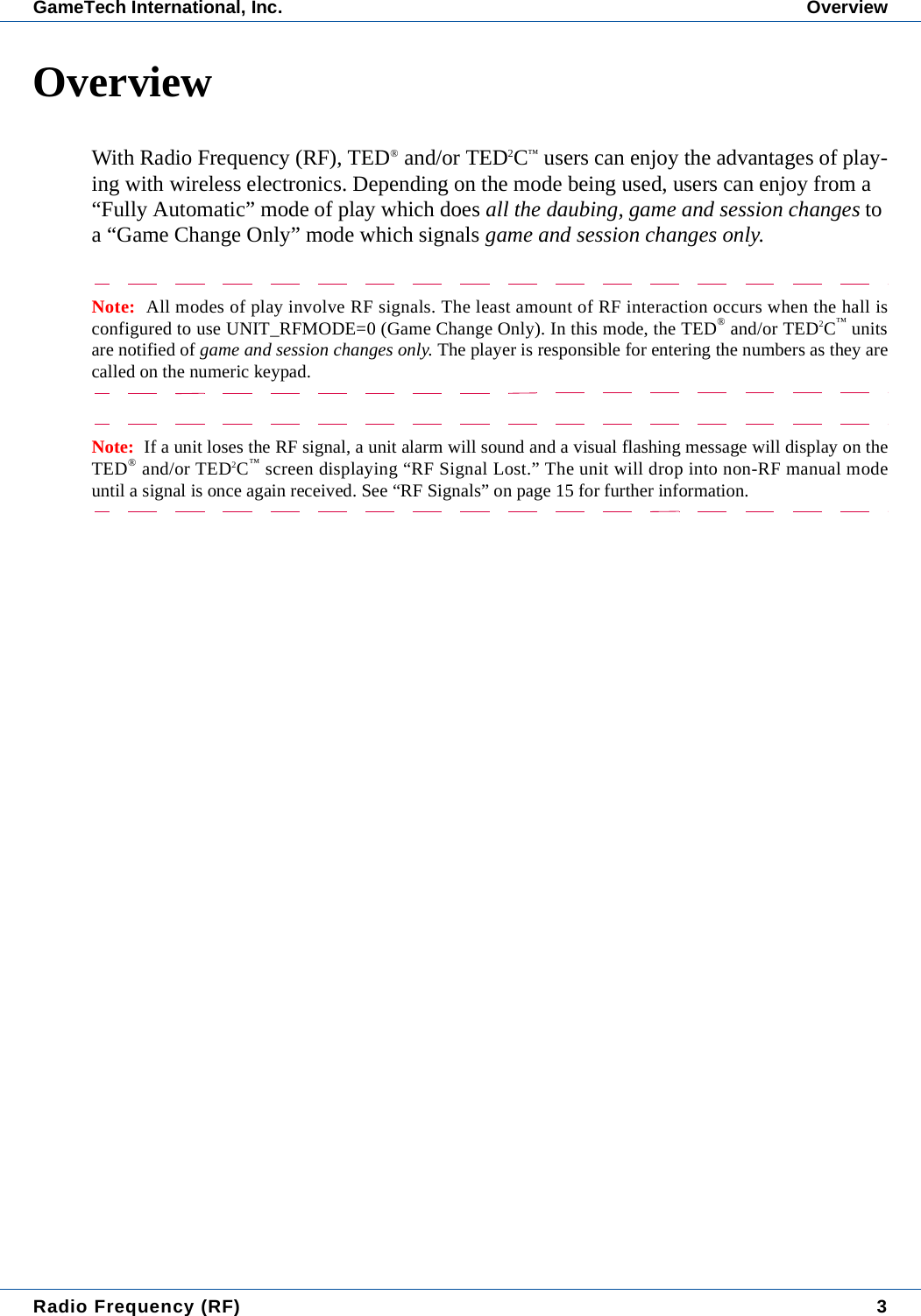 Radio Frequency (RF) 3GameTech International, Inc. OverviewOverviewWith Radio Frequency (RF), TED&reg; and/or TED2C&trade; users can enjoy the advantages of play-ing with wireless electronics. Depending on the mode being used, users can enjoy from a &ldquo;Fully Automatic&rdquo; mode of play which does all the daubing, game and session changes to a &ldquo;Game Change Only&rdquo; mode which signals game and session changes only.Note:  All modes of play involve RF signals. The least amount of RF interaction occurs when the hall isconfigured to use UNIT_RFMODE=0 (Game Change Only). In this mode, the TED&reg; and/or TED2C&trade; unitsare notified of game and session changes only. The player is responsible for entering the numbers as they arecalled on the numeric keypad.Note:  If a unit loses the RF signal, a unit alarm will sound and a visual flashing message will display on theTED&reg; and/or TED2C&trade; screen displaying &ldquo;RF Signal Lost.&rdquo; The unit will drop into non-RF manual modeuntil a signal is once again received. See &ldquo;RF Signals&rdquo; on page 15 for further information.