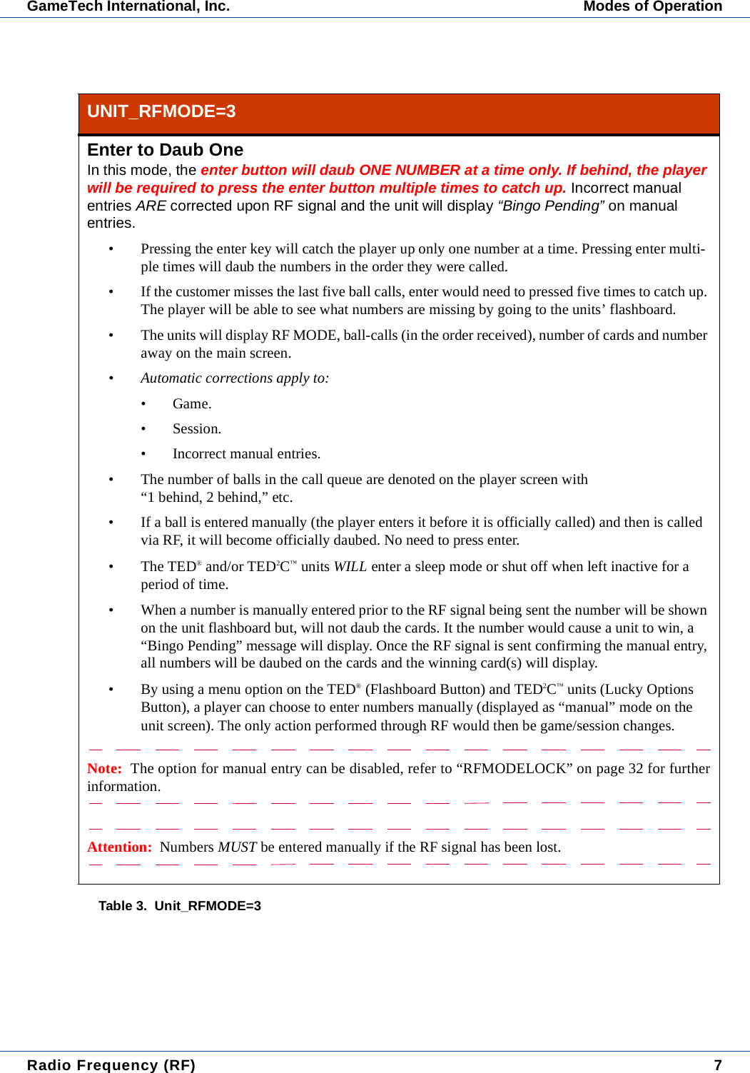 Radio Frequency (RF) 7GameTech International, Inc. Modes of OperationUNIT_RFMODE=3Enter to Daub OneIn this mode, the enter button will daub ONE NUMBER at a time only. If behind, the player will be required to press the enter button multiple times to catch up. Incorrect manual entries ARE corrected upon RF signal and the unit will display &ldquo;Bingo Pending&rdquo; on manual entries.&bull; Pressing the enter key will catch the player up only one number at a time. Pressing enter multi-ple times will daub the numbers in the order they were called.&bull; If the customer misses the last five ball calls, enter would need to pressed five times to catch up. The player will be able to see what numbers are missing by going to the units&rsquo; flashboard.&bull; The units will display RF MODE, ball-calls (in the order received), number of cards and number away on the main screen.&bull; Automatic corrections apply to:&bull; Game.&bull; Session.&bull; Incorrect manual entries.&bull; The number of balls in the call queue are denoted on the player screen with &ldquo;1 behind, 2 behind,&rdquo; etc.&bull; If a ball is entered manually (the player enters it before it is officially called) and then is called via RF, it will become officially daubed. No need to press enter.&bull;The TED&reg; and/or TED2C&trade; units WILL enter a sleep mode or shut off when left inactive for a period of time.&bull; When a number is manually entered prior to the RF signal being sent the number will be shown on the unit flashboard but, will not daub the cards. It the number would cause a unit to win, a &ldquo;Bingo Pending&rdquo; message will display. Once the RF signal is sent confirming the manual entry, all numbers will be daubed on the cards and the winning card(s) will display.&bull; By using a menu option on the TED&reg; (Flashboard Button) and TED2C&trade; units (Lucky Options Button), a player can choose to enter numbers manually (displayed as &ldquo;manual&rdquo; mode on the unit screen). The only action performed through RF would then be game/session changes.Note:  The option for manual entry can be disabled, refer to &ldquo;RFMODELOCK&rdquo; on page 32 for furtherinformation.Attention:  Numbers MUST be entered manually if the RF signal has been lost.Table 3.  Unit_RFMODE=3