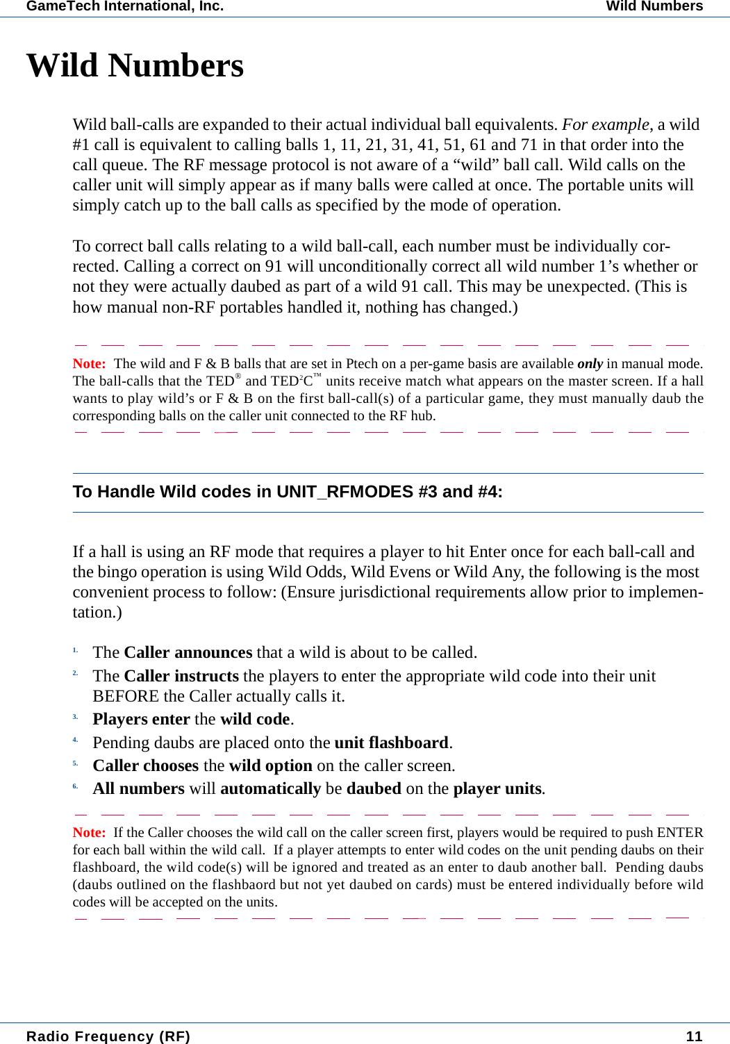 Radio Frequency (RF) 11GameTech International, Inc. Wild NumbersWild NumbersWild ball-calls are expanded to their actual individual ball equivalents. For example, a wild #1 call is equivalent to calling balls 1, 11, 21, 31, 41, 51, 61 and 71 in that order into the call queue. The RF message protocol is not aware of a &ldquo;wild&rdquo; ball call. Wild calls on the caller unit will simply appear as if many balls were called at once. The portable units will simply catch up to the ball calls as specified by the mode of operation.To correct ball calls relating to a wild ball-call, each number must be individually cor-rected. Calling a correct on 91 will unconditionally correct all wild number 1&rsquo;s whether or not they were actually daubed as part of a wild 91 call. This may be unexpected. (This is how manual non-RF portables handled it, nothing has changed.)Note:  The wild and F &amp; B balls that are set in Ptech on a per-game basis are available only in manual mode.The ball-calls that the TED&reg; and TED2C&trade; units receive match what appears on the master screen. If a hallwants to play wild&rsquo;s or F &amp; B on the first ball-call(s) of a particular game, they must manually daub thecorresponding balls on the caller unit connected to the RF hub.To Handle Wild codes in UNIT_RFMODES #3 and #4:If a hall is using an RF mode that requires a player to hit Enter once for each ball-call and the bingo operation is using Wild Odds, Wild Evens or Wild Any, the following is the most convenient process to follow: (Ensure jurisdictional requirements allow prior to implemen-tation.)1. The Caller announces that a wild is about to be called.2. The Caller instructs the players to enter the appropriate wild code into their unit BEFORE the Caller actually calls it.3. Players enter the wild code.4. Pending daubs are placed onto the unit flashboard.5. Caller chooses the wild option on the caller screen.6. All numbers will automatically be daubed on the player units.Note:  If the Caller chooses the wild call on the caller screen first, players would be required to push ENTERfor each ball within the wild call.  If a player attempts to enter wild codes on the unit pending daubs on theirflashboard, the wild code(s) will be ignored and treated as an enter to daub another ball.  Pending daubs(daubs outlined on the flashbaord but not yet daubed on cards) must be entered individually before wildcodes will be accepted on the units.