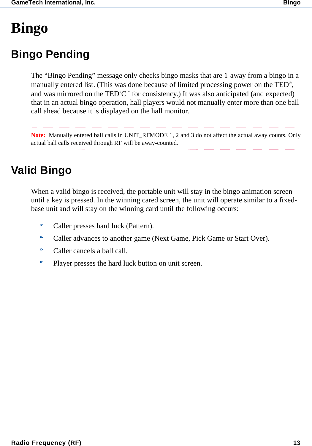 Radio Frequency (RF) 13GameTech International, Inc. BingoBingoBingo PendingThe &ldquo;Bingo Pending&rdquo; message only checks bingo masks that are 1-away from a bingo in a manually entered list. (This was done because of limited processing power on the TED&reg;, and was mirrored on the TED2C&trade; for consistency.) It was also anticipated (and expected) that in an actual bingo operation, hall players would not manually enter more than one ball call ahead because it is displayed on the hall monitor.Note:  Manually entered ball calls in UNIT_RFMODE 1, 2 and 3 do not affect the actual away counts. Onlyactual ball calls received through RF will be away-counted.Valid BingoWhen a valid bingo is received, the portable unit will stay in the bingo animation screen until a key is pressed. In the winning cared screen, the unit will operate similar to a fixed-base unit and will stay on the winning card until the following occurs:A&bull; Caller presses hard luck (Pattern).B&bull; Caller advances to another game (Next Game, Pick Game or Start Over).C&bull; Caller cancels a ball call.D&bull; Player presses the hard luck button on unit screen.