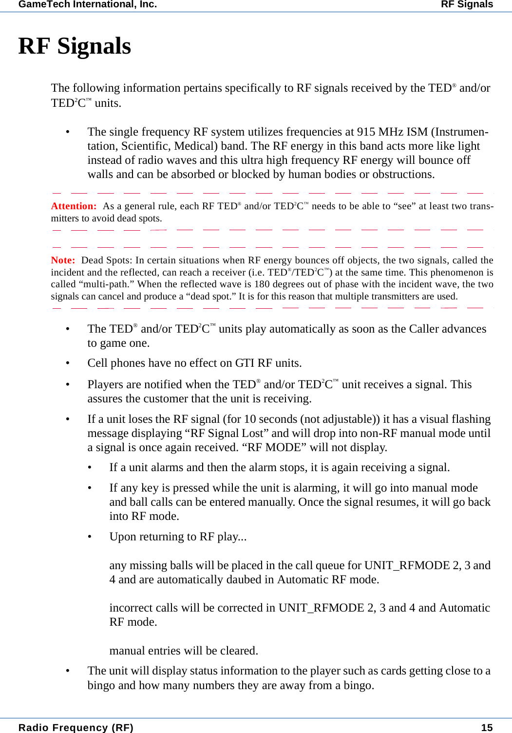 Radio Frequency (RF) 15GameTech International, Inc. RF SignalsRF SignalsThe following information pertains specifically to RF signals received by the TED&reg; and/or TED2C&trade; units.&bull; The single frequency RF system utilizes frequencies at 915 MHz ISM (Instrumen-tation, Scientific, Medical) band. The RF energy in this band acts more like light instead of radio waves and this ultra high frequency RF energy will bounce off walls and can be absorbed or blocked by human bodies or obstructions.Attention:  As a general rule, each RF TED&reg; and/or TED2C&trade; needs to be able to &ldquo;see&rdquo; at least two trans-mitters to avoid dead spots.Note:  Dead Spots: In certain situations when RF energy bounces off objects, the two signals, called theincident and the reflected, can reach a receiver (i.e. TED&reg;/TED2C&trade;) at the same time. This phenomenon iscalled &ldquo;multi-path.&rdquo; When the reflected wave is 180 degrees out of phase with the incident wave, the twosignals can cancel and produce a &ldquo;dead spot.&rdquo; It is for this reason that multiple transmitters are used.&bull; The TED&reg; and/or TED2C&trade; units play automatically as soon as the Caller advances to game one.&bull; Cell phones have no effect on GTI RF units.&bull; Players are notified when the TED&reg; and/or TED2C&trade; unit receives a signal. This assures the customer that the unit is receiving. &bull; If a unit loses the RF signal (for 10 seconds (not adjustable)) it has a visual flashing message displaying &ldquo;RF Signal Lost&rdquo; and will drop into non-RF manual mode until a signal is once again received. &ldquo;RF MODE&rdquo; will not display.&bull; If a unit alarms and then the alarm stops, it is again receiving a signal.&bull; If any key is pressed while the unit is alarming, it will go into manual mode and ball calls can be entered manually. Once the signal resumes, it will go back into RF mode.&bull; Upon returning to RF play...any missing balls will be placed in the call queue for UNIT_RFMODE 2, 3 and 4 and are automatically daubed in Automatic RF mode.incorrect calls will be corrected in UNIT_RFMODE 2, 3 and 4 and Automatic RF mode.manual entries will be cleared.&bull; The unit will display status information to the player such as cards getting close to a bingo and how many numbers they are away from a bingo.