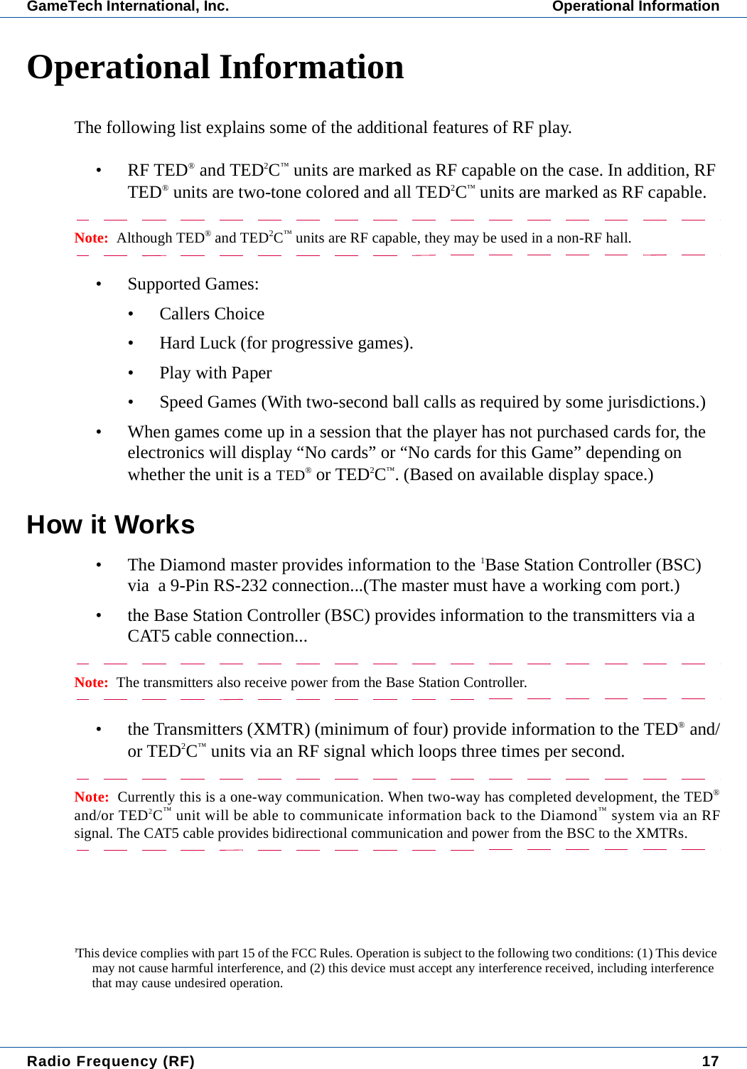 Radio Frequency (RF) 17GameTech International, Inc. Operational InformationOperational InformationThe following list explains some of the additional features of RF play.&bull; RF TED&reg; and TED2C&trade; units are marked as RF capable on the case. In addition, RF TED&reg; units are two-tone colored and all TED2C&trade; units are marked as RF capable.Note:  Although TED&reg; and TED2C&trade; units are RF capable, they may be used in a non-RF hall.&bull; Supported Games:&bull; Callers Choice&bull; Hard Luck (for progressive games).&bull;Play with Paper&bull; Speed Games (With two-second ball calls as required by some jurisdictions.)&bull; When games come up in a session that the player has not purchased cards for, the electronics will display &ldquo;No cards&rdquo; or &ldquo;No cards for this Game&rdquo; depending on whether the unit is a TED&reg; or TED2C&trade;. (Based on available display space.)How it Works&bull; The Diamond master provides information to the 1Base Station Controller (BSC) via  a 9-Pin RS-232 connection...(The master must have a working com port.)&bull; the Base Station Controller (BSC) provides information to the transmitters via a CAT5 cable connection...Note:  The transmitters also receive power from the Base Station Controller.&bull; the Transmitters (XMTR) (minimum of four) provide information to the TED&reg; and/or TED2C&trade; units via an RF signal which loops three times per second.Note:  Currently this is a one-way communication. When two-way has completed development, the TED&reg;and/or TED2C&trade; unit will be able to communicate information back to the Diamond&trade; system via an RFsignal. The CAT5 cable provides bidirectional communication and power from the BSC to the XMTRs.1This device complies with part 15 of the FCC Rules. Operation is subject to the following two conditions: (1) This device may not cause harmful interference, and (2) this device must accept any interference received, including interference that may cause undesired operation.