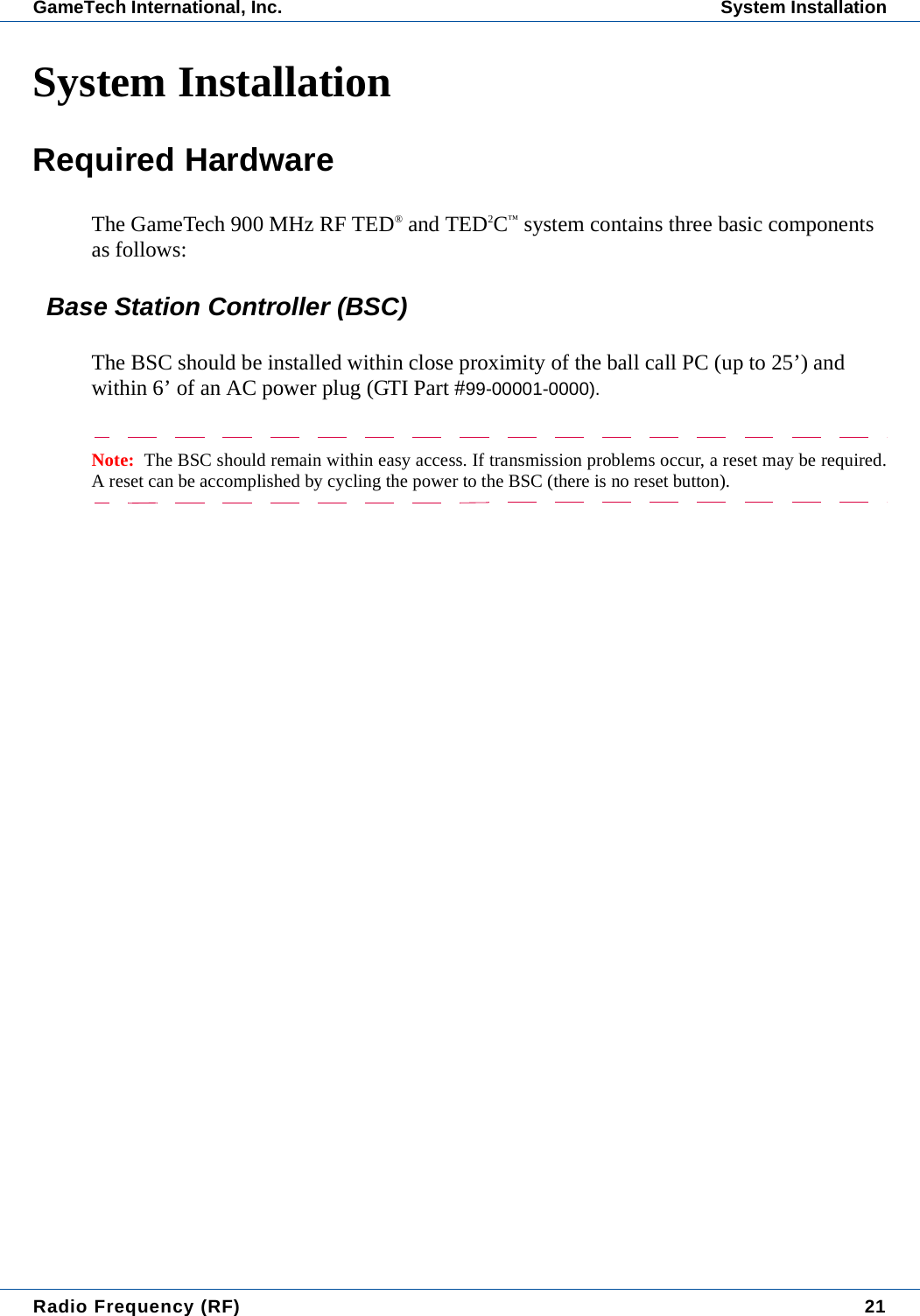 Radio Frequency (RF) 21GameTech International, Inc. System InstallationSystem InstallationRequired HardwareThe GameTech 900 MHz RF TED&reg; and TED2C&trade; system contains three basic components as follows:Base Station Controller (BSC)The BSC should be installed within close proximity of the ball call PC (up to 25&rsquo;) and within 6&rsquo; of an AC power plug (GTI Part #99-00001-0000).Note:  The BSC should remain within easy access. If transmission problems occur, a reset may be required.A reset can be accomplished by cycling the power to the BSC (there is no reset button).