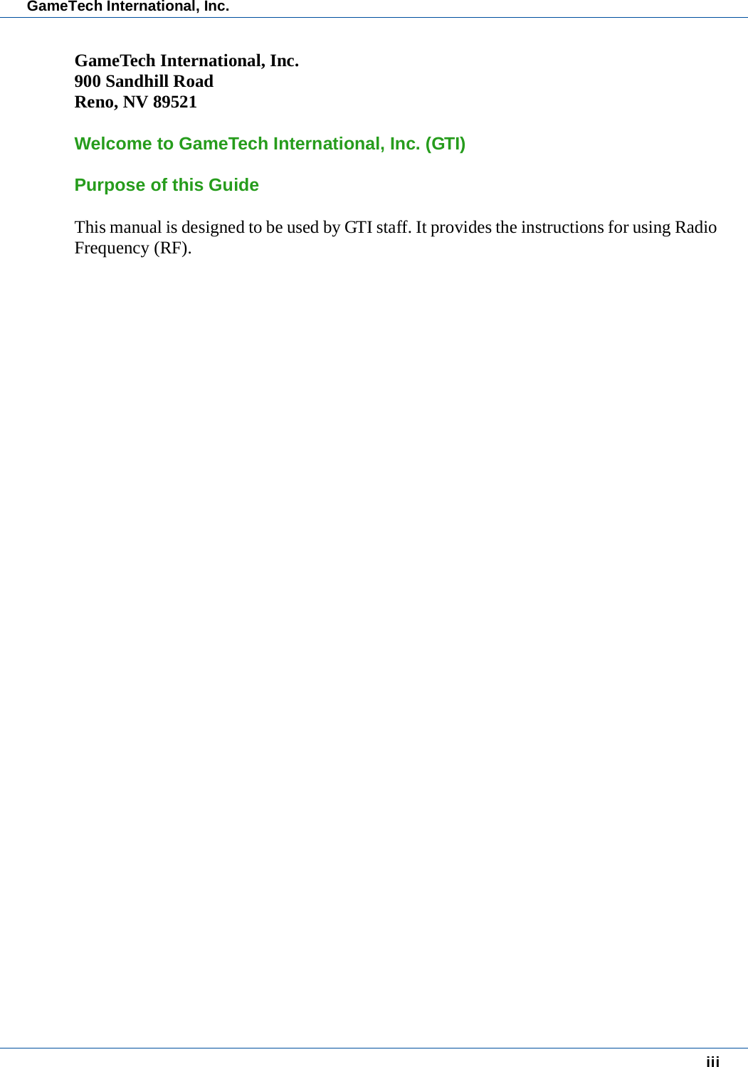 iiiGameTech International, Inc.GameTech International, Inc.900 Sandhill RoadReno, NV 89521Welcome to GameTech International, Inc. (GTI)Purpose of this GuideThis manual is designed to be used by GTI staff. It provides the instructions for using Radio Frequency (RF).