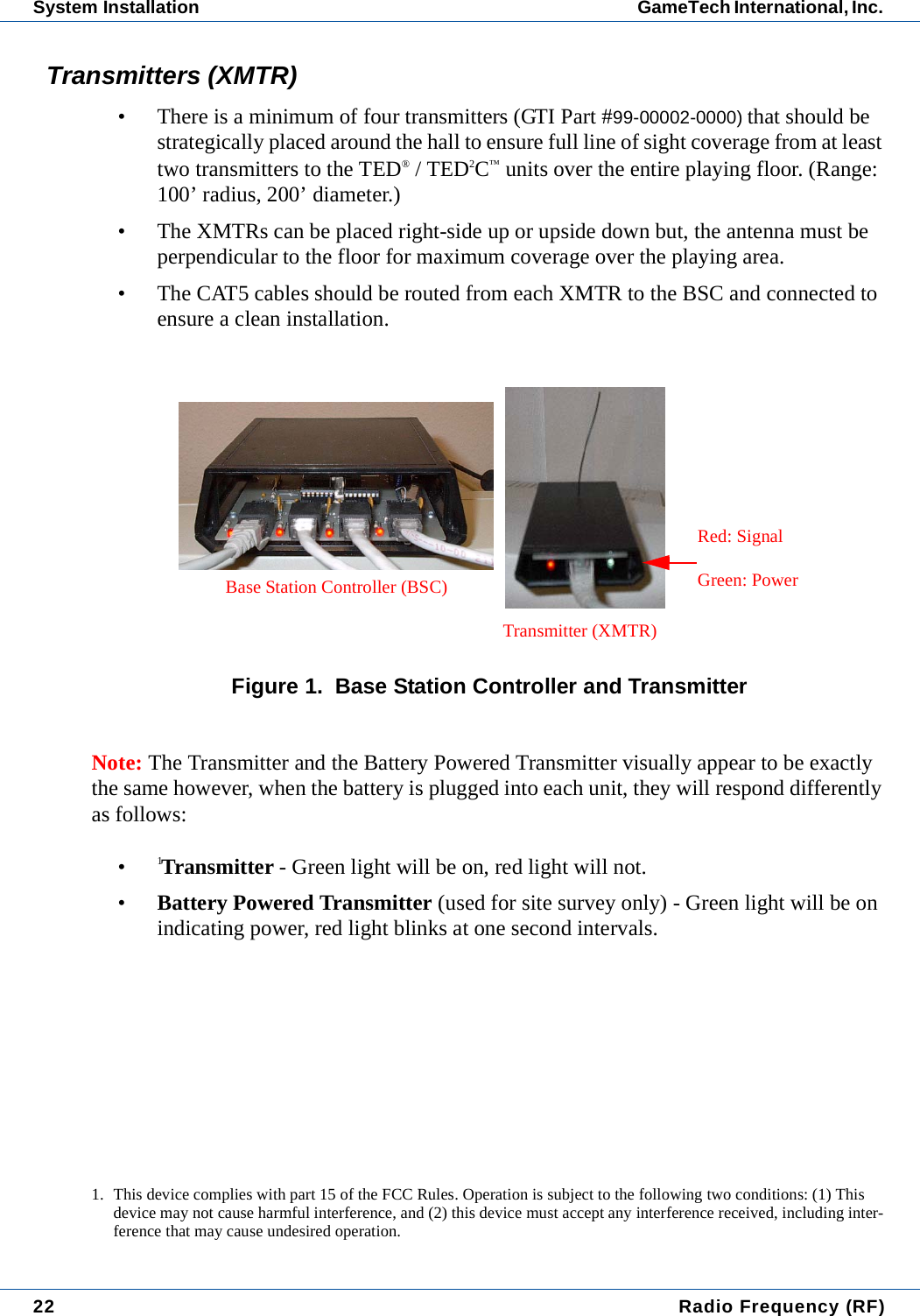 22  Radio Frequency (RF)System Installation GameTech International, Inc. Transmitters (XMTR)&bull; There is a minimum of four transmitters (GTI Part #99-00002-0000) that should be strategically placed around the hall to ensure full line of sight coverage from at least two transmitters to the TED&reg; / TED2C&trade; units over the entire playing floor. (Range: 100&rsquo; radius, 200&rsquo; diameter.)&bull; The XMTRs can be placed right-side up or upside down but, the antenna must be perpendicular to the floor for maximum coverage over the playing area. &bull; The CAT5 cables should be routed from each XMTR to the BSC and connected to ensure a clean installation.Figure 1.  Base Station Controller and TransmitterNote: The Transmitter and the Battery Powered Transmitter visually appear to be exactly the same however, when the battery is plugged into each unit, they will respond differently as follows:&bull;1Transmitter - Green light will be on, red light will not.&bull;Battery Powered Transmitter (used for site survey only) - Green light will be on indicating power, red light blinks at one second intervals.1. This device complies with part 15 of the FCC Rules. Operation is subject to the following two conditions: (1) This device may not cause harmful interference, and (2) this device must accept any interference received, including inter-ference that may cause undesired operation.Transmitter (XMTR)Base Station Controller (BSC)Red: SignalGreen: Power