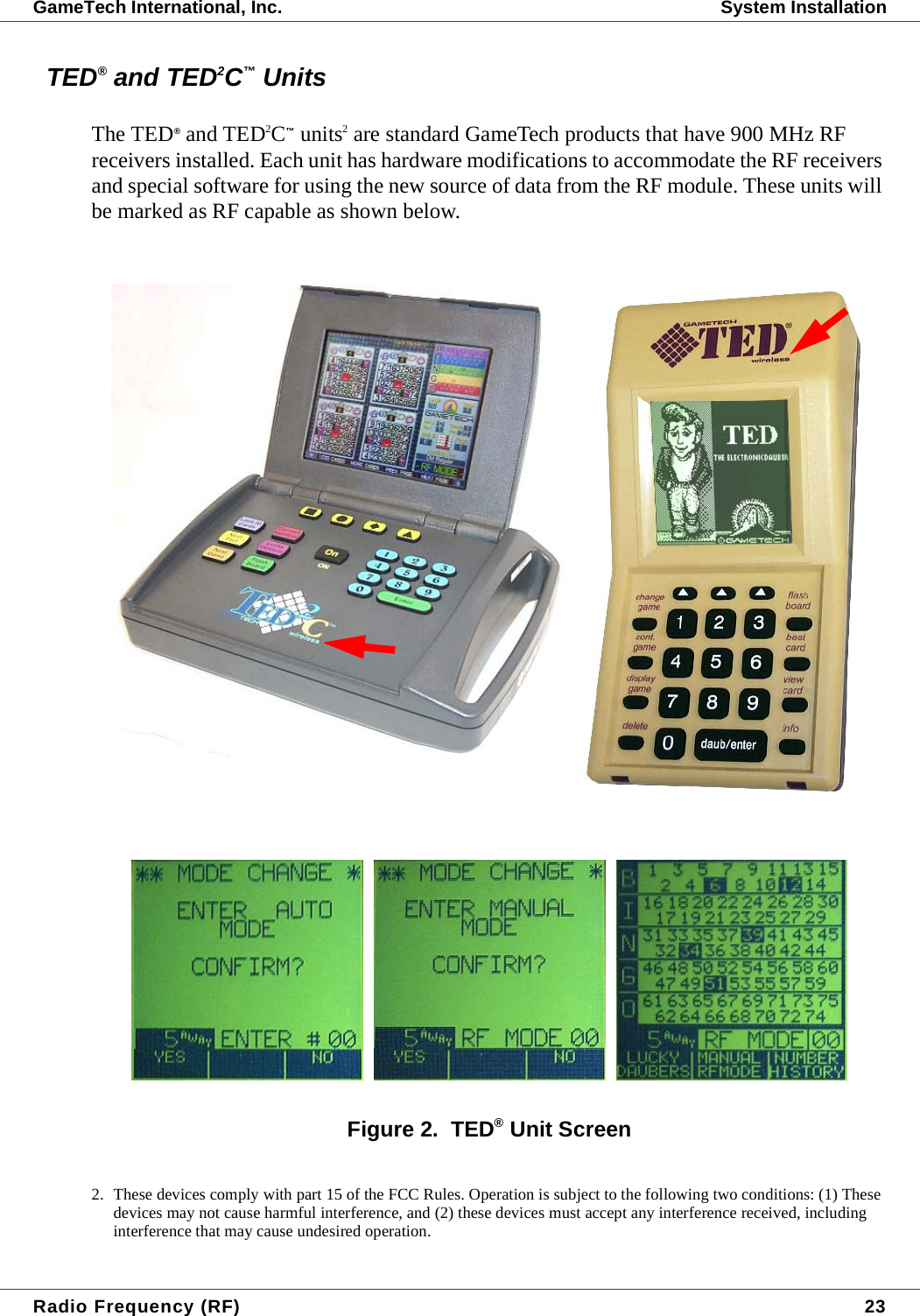 Radio Frequency (RF) 23GameTech International, Inc. System InstallationTED&reg; and TED2C&trade; UnitsThe TED&reg; and TED2C&trade; units2 are standard GameTech products that have 900 MHz RF receivers installed. Each unit has hardware modifications to accommodate the RF receivers and special software for using the new source of data from the RF module. These units will be marked as RF capable as shown below.Figure 2.  TED&reg; Unit Screen2. These devices comply with part 15 of the FCC Rules. Operation is subject to the following two conditions: (1) These devices may not cause harmful interference, and (2) these devices must accept any interference received, including interference that may cause undesired operation.