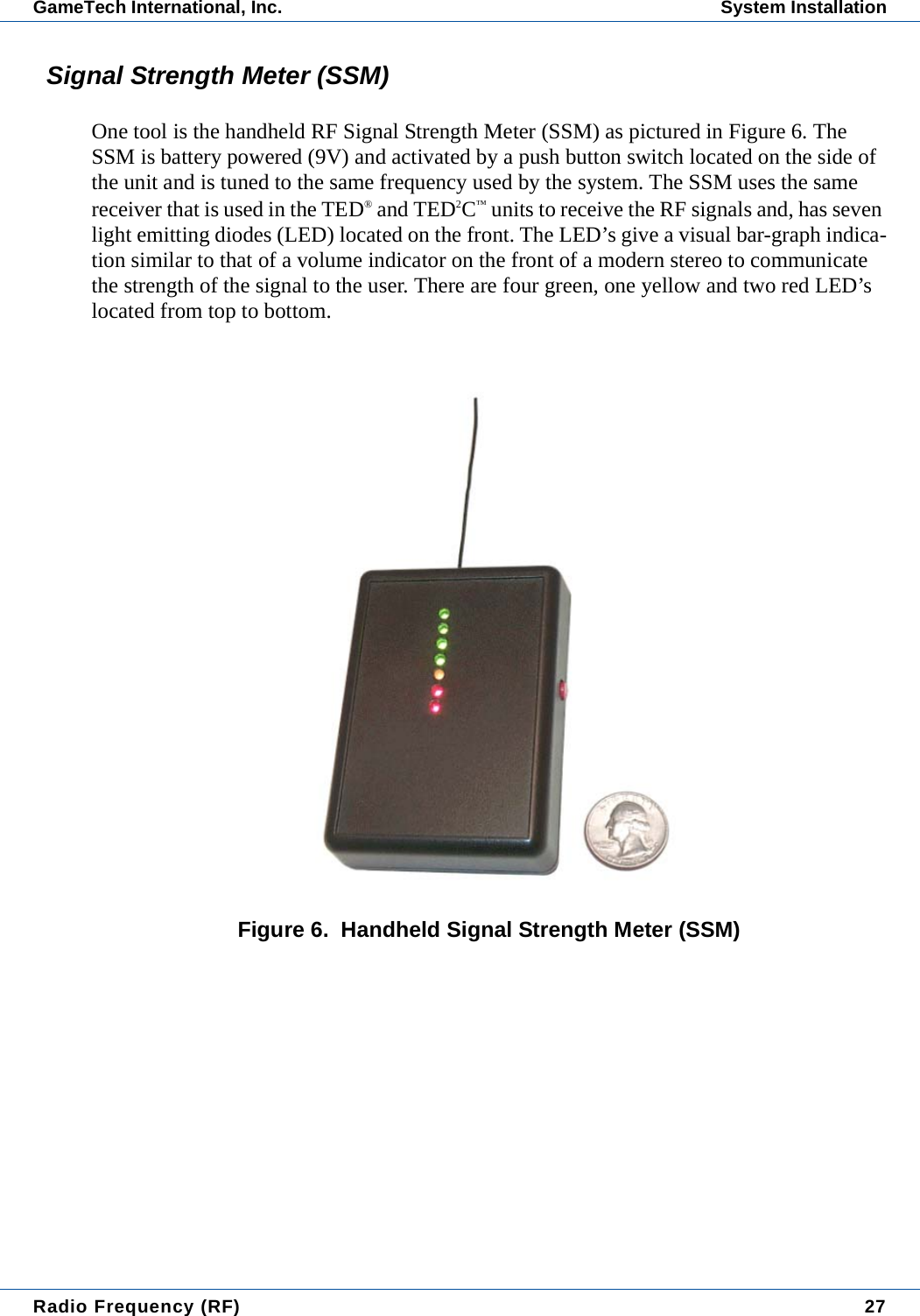 Radio Frequency (RF) 27GameTech International, Inc. System InstallationSignal Strength Meter (SSM)One tool is the handheld RF Signal Strength Meter (SSM) as pictured in Figure 6. The SSM is battery powered (9V) and activated by a push button switch located on the side of the unit and is tuned to the same frequency used by the system. The SSM uses the same receiver that is used in the TED&reg; and TED2C&trade; units to receive the RF signals and, has seven light emitting diodes (LED) located on the front. The LED&rsquo;s give a visual bar-graph indica-tion similar to that of a volume indicator on the front of a modern stereo to communicate the strength of the signal to the user. There are four green, one yellow and two red LED&rsquo;s located from top to bottom.Figure 6.  Handheld Signal Strength Meter (SSM)