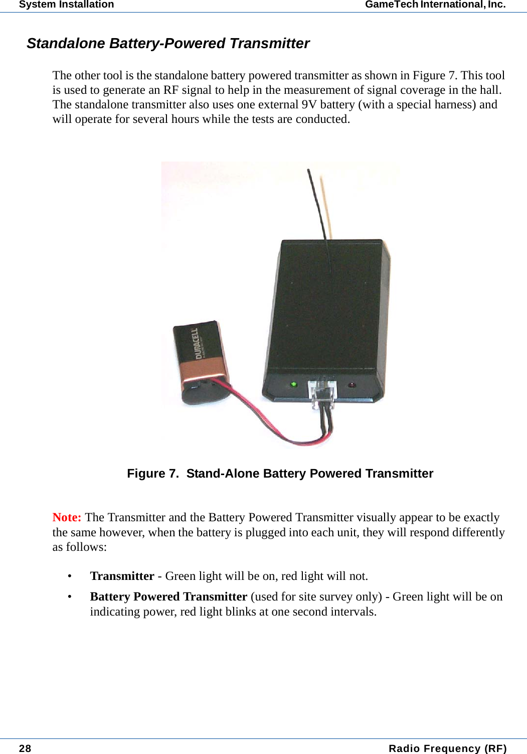 28  Radio Frequency (RF)System Installation GameTech International, Inc. Standalone Battery-Powered TransmitterThe other tool is the standalone battery powered transmitter as shown in Figure 7. This tool is used to generate an RF signal to help in the measurement of signal coverage in the hall. The standalone transmitter also uses one external 9V battery (with a special harness) and will operate for several hours while the tests are conducted. Figure 7.  Stand-Alone Battery Powered TransmitterNote: The Transmitter and the Battery Powered Transmitter visually appear to be exactly the same however, when the battery is plugged into each unit, they will respond differently as follows:&bull;Transmitter - Green light will be on, red light will not.&bull;Battery Powered Transmitter (used for site survey only) - Green light will be on indicating power, red light blinks at one second intervals.