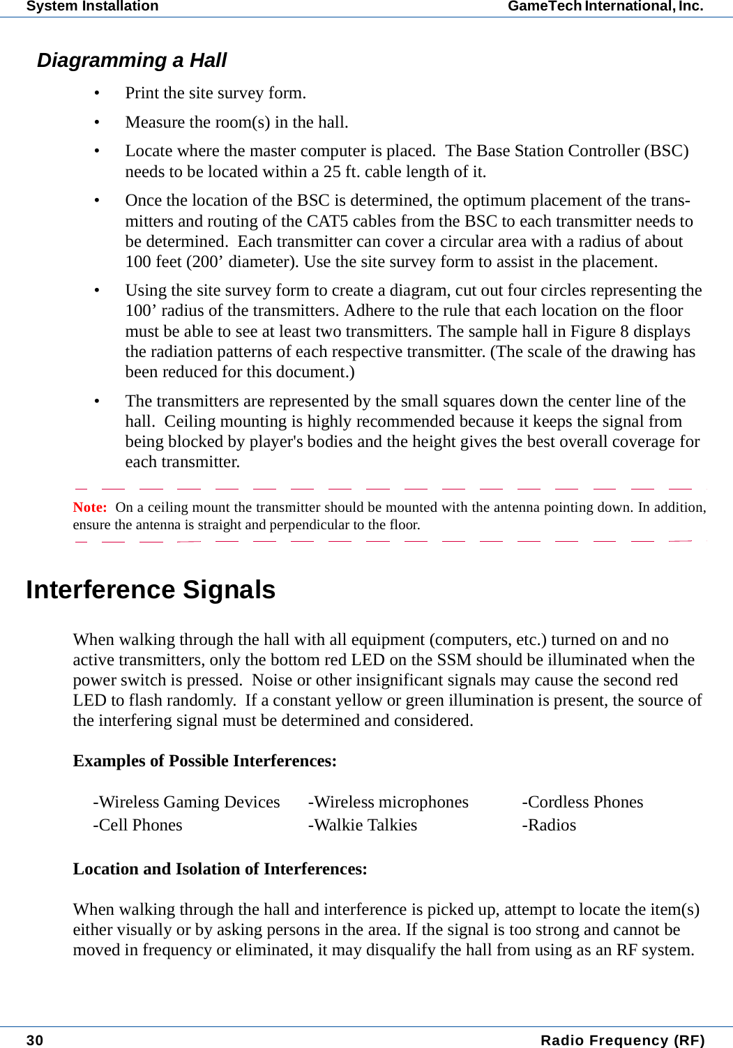 30  Radio Frequency (RF)System Installation GameTech International, Inc. Diagramming a Hall&bull; Print the site survey form.&bull; Measure the room(s) in the hall.&bull; Locate where the master computer is placed.  The Base Station Controller (BSC) needs to be located within a 25 ft. cable length of it.  &bull; Once the location of the BSC is determined, the optimum placement of the trans-mitters and routing of the CAT5 cables from the BSC to each transmitter needs to be determined.  Each transmitter can cover a circular area with a radius of about 100 feet (200&rsquo; diameter). Use the site survey form to assist in the placement.&bull; Using the site survey form to create a diagram, cut out four circles representing the 100&rsquo; radius of the transmitters. Adhere to the rule that each location on the floor must be able to see at least two transmitters. The sample hall in Figure 8 displays the radiation patterns of each respective transmitter. (The scale of the drawing has been reduced for this document.)&bull; The transmitters are represented by the small squares down the center line of the hall.  Ceiling mounting is highly recommended because it keeps the signal from being blocked by player's bodies and the height gives the best overall coverage for each transmitter.Note:  On a ceiling mount the transmitter should be mounted with the antenna pointing down. In addition,ensure the antenna is straight and perpendicular to the floor.Interference SignalsWhen walking through the hall with all equipment (computers, etc.) turned on and no active transmitters, only the bottom red LED on the SSM should be illuminated when the power switch is pressed.  Noise or other insignificant signals may cause the second red LED to flash randomly.  If a constant yellow or green illumination is present, the source of the interfering signal must be determined and considered.Examples of Possible Interferences:Location and Isolation of Interferences:When walking through the hall and interference is picked up, attempt to locate the item(s) either visually or by asking persons in the area. If the signal is too strong and cannot be moved in frequency or eliminated, it may disqualify the hall from using as an RF system.-Wireless Gaming Devices -Wireless microphones -Cordless Phones-Cell Phones -Walkie Talkies -Radios