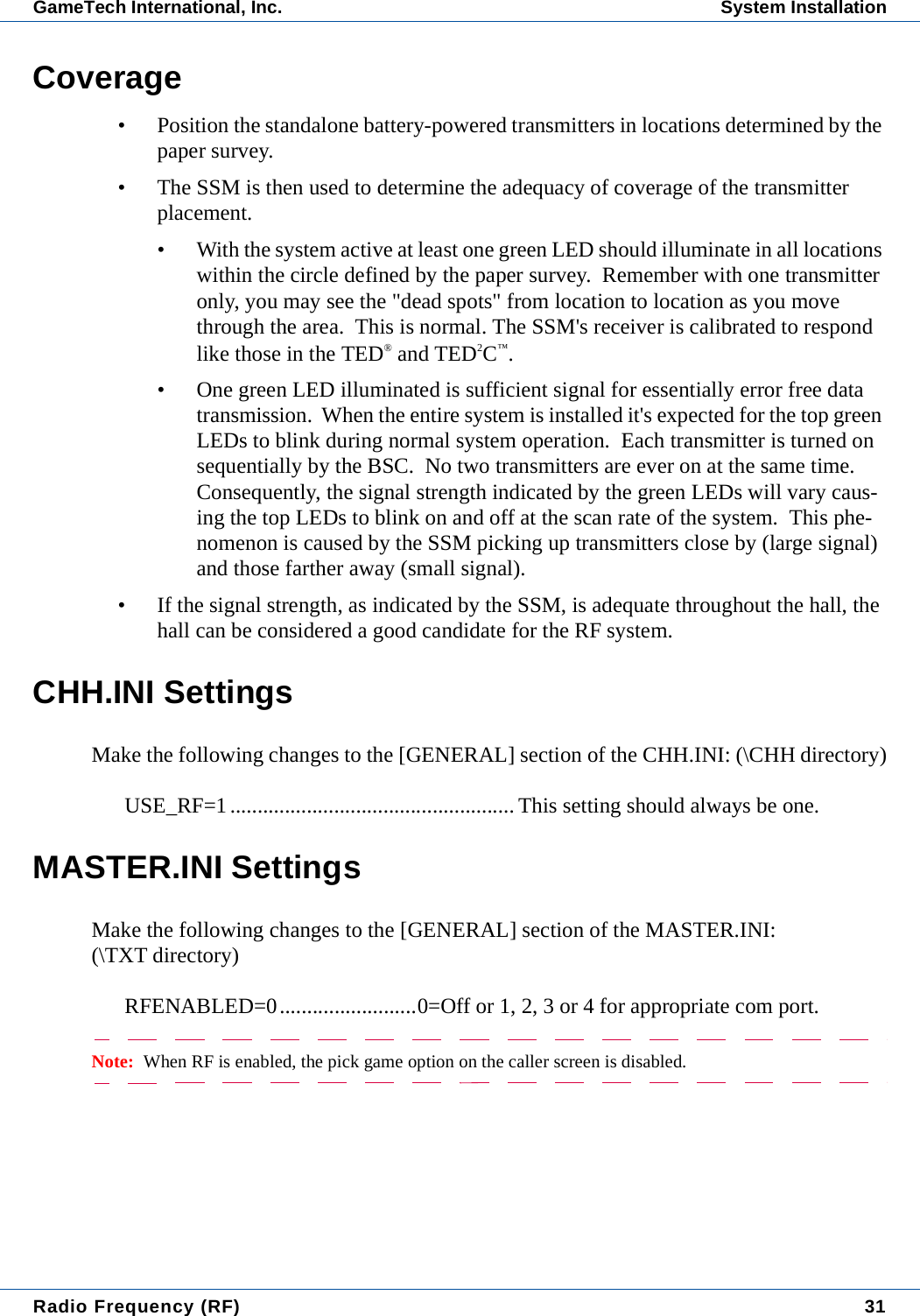 Radio Frequency (RF) 31GameTech International, Inc. System InstallationCoverage&bull; Position the standalone battery-powered transmitters in locations determined by the paper survey.&bull; The SSM is then used to determine the adequacy of coverage of the transmitter placement.&bull; With the system active at least one green LED should illuminate in all locations within the circle defined by the paper survey.  Remember with one transmitter only, you may see the "dead spots" from location to location as you move through the area.  This is normal. The SSM's receiver is calibrated to respond like those in the TED&reg; and TED2C&trade;.&bull; One green LED illuminated is sufficient signal for essentially error free data transmission.  When the entire system is installed it's expected for the top green LEDs to blink during normal system operation.  Each transmitter is turned on sequentially by the BSC.  No two transmitters are ever on at the same time.  Consequently, the signal strength indicated by the green LEDs will vary caus-ing the top LEDs to blink on and off at the scan rate of the system.  This phe-nomenon is caused by the SSM picking up transmitters close by (large signal) and those farther away (small signal).&bull; If the signal strength, as indicated by the SSM, is adequate throughout the hall, the hall can be considered a good candidate for the RF system.CHH.INI SettingsMake the following changes to the [GENERAL] section of the CHH.INI: (\CHH directory)USE_RF=1.................................................... This setting should always be one.MASTER.INI SettingsMake the following changes to the [GENERAL] section of the MASTER.INI:(\TXT directory)RFENABLED=0.........................0=Off or 1, 2, 3 or 4 for appropriate com port.Note:  When RF is enabled, the pick game option on the caller screen is disabled.