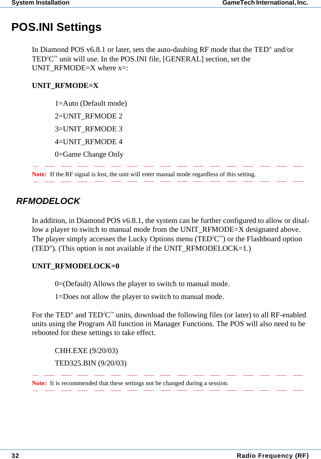 32  Radio Frequency (RF)System Installation GameTech International, Inc. POS.INI SettingsIn Diamond POS v6.8.1 or later, sets the auto-daubing RF mode that the TED&reg; and/or TED2C&trade; unit will use. In the POS.INI file, [GENERAL] section, set the UNIT_RFMODE=X where x=:UNIT_RFMODE=X1=Auto (Default mode)2=UNIT_RFMODE 23=UNIT_RFMODE 34=UNIT_RFMODE 40=Game Change OnlyNote:  If the RF signal is lost, the unit will enter manual mode regardless of this setting.RFMODELOCKIn addition, in Diamond POS v6.8.1, the system can be further configured to allow or disal-low a player to switch to manual mode from the UNIT_RFMODE=X designated above. The player simply accesses the Lucky Options menu (TED2C&trade;) or the Flashboard option (TED&reg;). (This option is not available if the UNIT_RFMODELOCK=1.)UNIT_RFMODELOCK=00=(Default) Allows the player to switch to manual mode.1=Does not allow the player to switch to manual mode.For the TED&reg; and TED2C&trade; units, download the following files (or later) to all RF-enabled units using the Program All function in Manager Functions. The POS will also need to be rebooted for these settings to take effect.CHH.EXE (9/20/03)TED325.BIN (9/20/03)Note:  It is recommended that these settings not be changed during a session. 