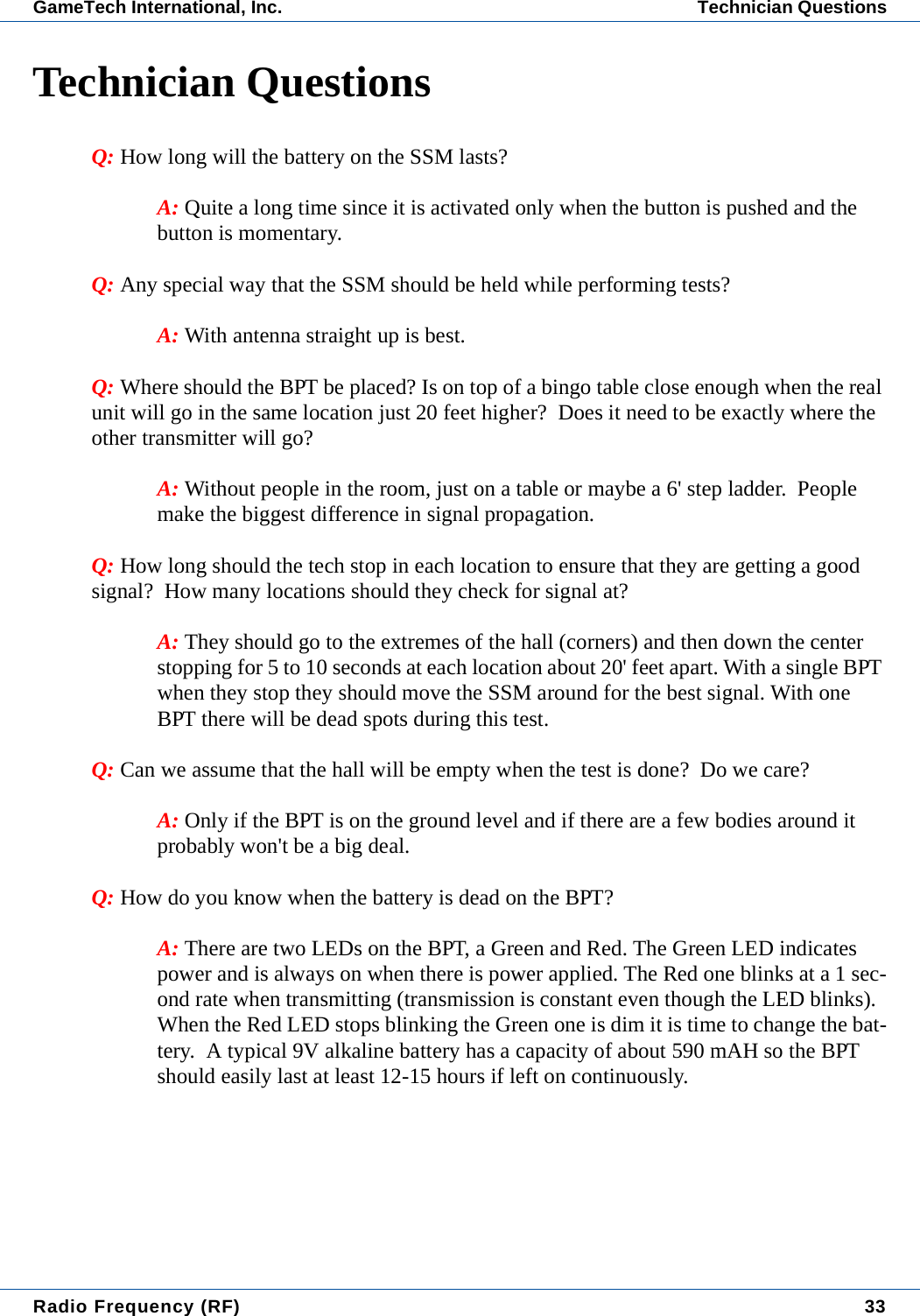 Radio Frequency (RF) 33GameTech International, Inc. Technician QuestionsTechnician QuestionsQ: How long will the battery on the SSM lasts?A: Quite a long time since it is activated only when the button is pushed and the button is momentary.Q: Any special way that the SSM should be held while performing tests?  A: With antenna straight up is best.Q: Where should the BPT be placed? Is on top of a bingo table close enough when the real unit will go in the same location just 20 feet higher?  Does it need to be exactly where the other transmitter will go? A: Without people in the room, just on a table or maybe a 6' step ladder.  People make the biggest difference in signal propagation.Q: How long should the tech stop in each location to ensure that they are getting a good signal?  How many locations should they check for signal at?  A: They should go to the extremes of the hall (corners) and then down the center stopping for 5 to 10 seconds at each location about 20' feet apart. With a single BPT when they stop they should move the SSM around for the best signal. With one BPT there will be dead spots during this test.Q: Can we assume that the hall will be empty when the test is done?  Do we care? A: Only if the BPT is on the ground level and if there are a few bodies around it probably won't be a big deal. Q: How do you know when the battery is dead on the BPT? A: There are two LEDs on the BPT, a Green and Red. The Green LED indicates power and is always on when there is power applied. The Red one blinks at a 1 sec-ond rate when transmitting (transmission is constant even though the LED blinks).  When the Red LED stops blinking the Green one is dim it is time to change the bat-tery.  A typical 9V alkaline battery has a capacity of about 590 mAH so the BPT should easily last at least 12-15 hours if left on continuously.