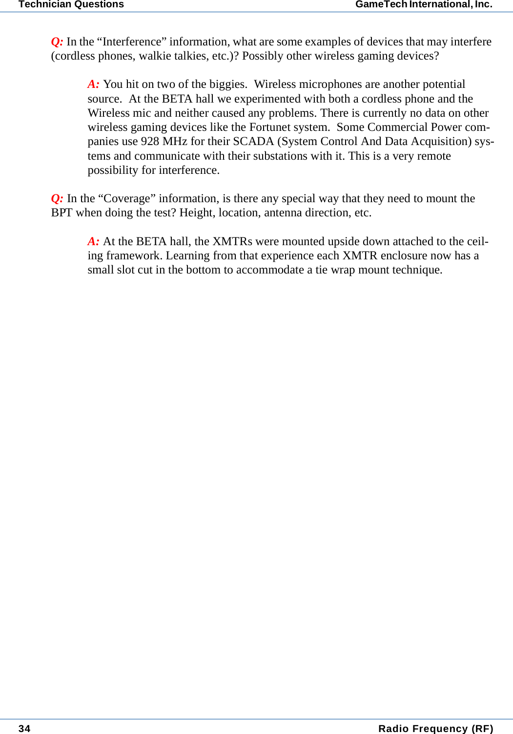 34  Radio Frequency (RF)Technician Questions GameTech International, Inc. Q: In the &ldquo;Interference&rdquo; information, what are some examples of devices that may interfere (cordless phones, walkie talkies, etc.)? Possibly other wireless gaming devices? A: You hit on two of the biggies.  Wireless microphones are another potential source.  At the BETA hall we experimented with both a cordless phone and the Wireless mic and neither caused any problems. There is currently no data on other wireless gaming devices like the Fortunet system.  Some Commercial Power com-panies use 928 MHz for their SCADA (System Control And Data Acquisition) sys-tems and communicate with their substations with it. This is a very remote possibility for interference.Q: In the &ldquo;Coverage&rdquo; information, is there any special way that they need to mount the BPT when doing the test? Height, location, antenna direction, etc.A: At the BETA hall, the XMTRs were mounted upside down attached to the ceil-ing framework. Learning from that experience each XMTR enclosure now has a small slot cut in the bottom to accommodate a tie wrap mount technique.