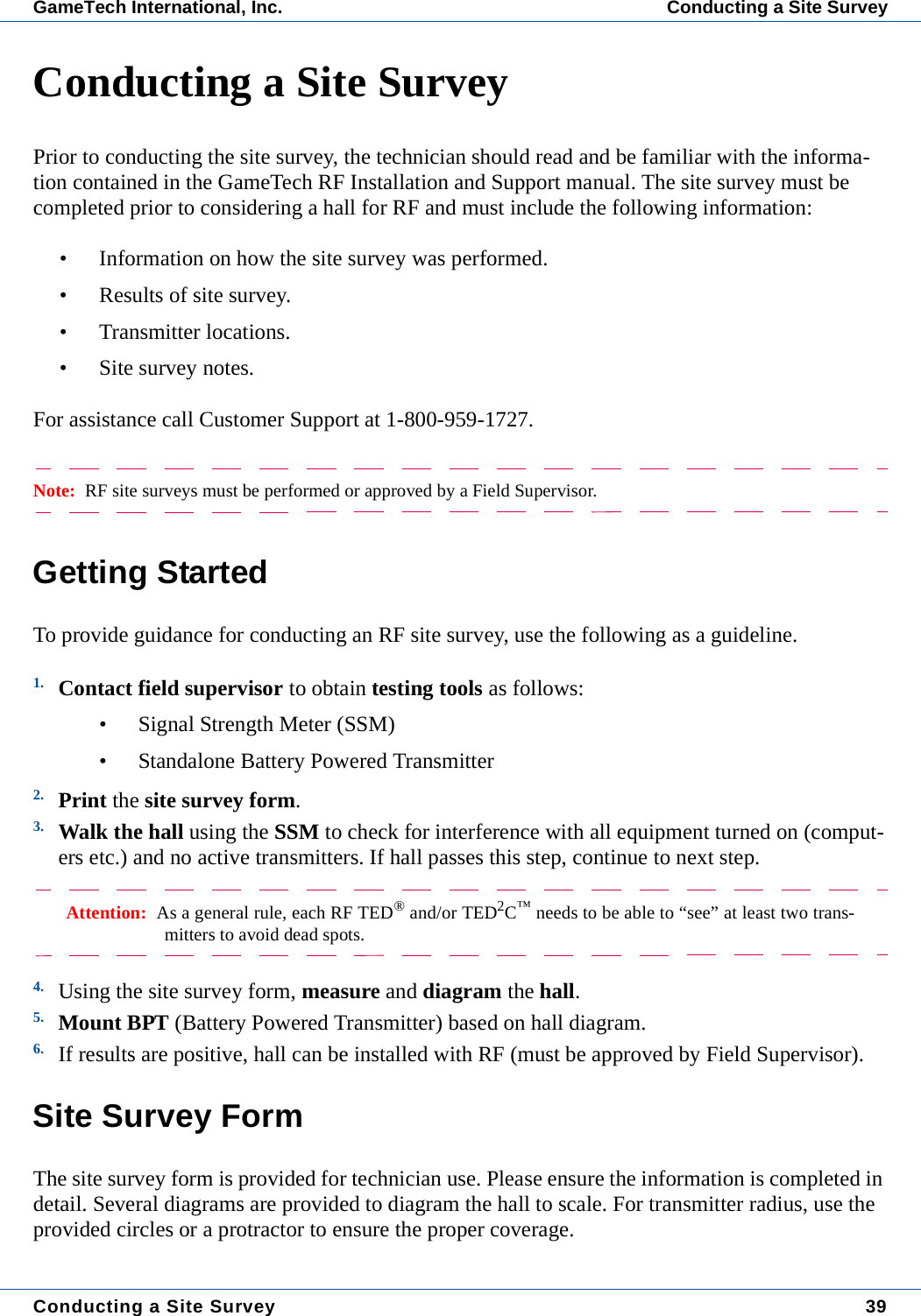 Conducting a Site Survey 39GameTech International, Inc. Conducting a Site SurveyConducting a Site SurveyPrior to conducting the site survey, the technician should read and be familiar with the informa-tion contained in the GameTech RF Installation and Support manual. The site survey must be completed prior to considering a hall for RF and must include the following information:&bull; Information on how the site survey was performed.&bull; Results of site survey.&bull; Transmitter locations.&bull; Site survey notes.For assistance call Customer Support at 1-800-959-1727.Note:  RF site surveys must be performed or approved by a Field Supervisor.Getting StartedTo provide guidance for conducting an RF site survey, use the following as a guideline.1. Contact field supervisor to obtain testing tools as follows:&bull; Signal Strength Meter (SSM)&bull; Standalone Battery Powered Transmitter2. Print the site survey form.3. Walk the hall using the SSM to check for interference with all equipment turned on (comput-ers etc.) and no active transmitters. If hall passes this step, continue to next step.Attention:  As a general rule, each RF TED&reg; and/or TED2C&trade; needs to be able to &ldquo;see&rdquo; at least two trans-mitters to avoid dead spots.4. Using the site survey form, measure and diagram the hall.5. Mount BPT (Battery Powered Transmitter) based on hall diagram.6. If results are positive, hall can be installed with RF (must be approved by Field Supervisor).Site Survey FormThe site survey form is provided for technician use. Please ensure the information is completed in detail. Several diagrams are provided to diagram the hall to scale. For transmitter radius, use the provided circles or a protractor to ensure the proper coverage. 