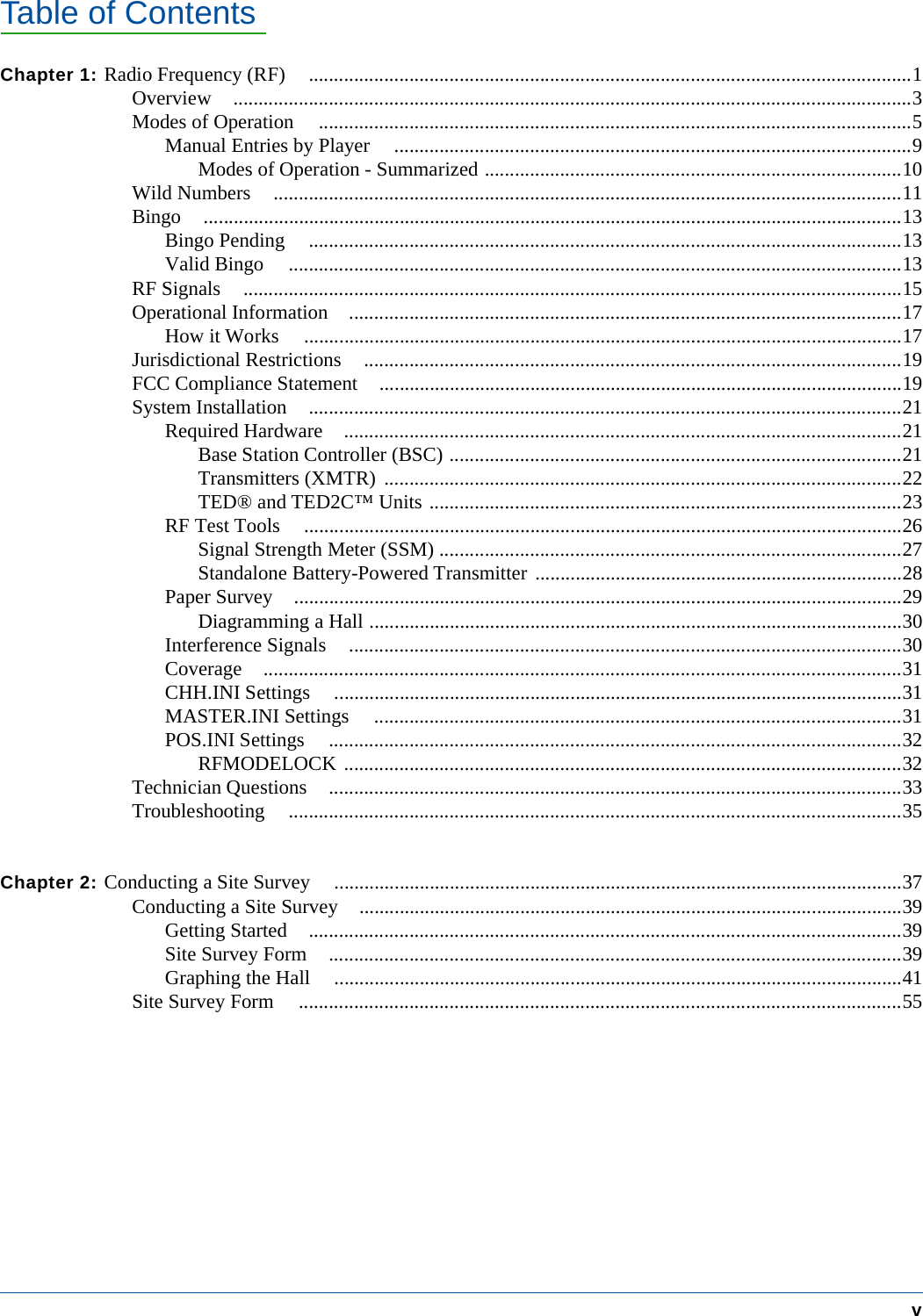Table of ContentsvChapter 1: Radio Frequency (RF) ........................................................................................................................1Overview .......................................................................................................................................3Modes of Operation ......................................................................................................................5Manual Entries by Player .......................................................................................................9Modes of Operation - Summarized ...................................................................................10Wild Numbers .............................................................................................................................11Bingo ...........................................................................................................................................13Bingo Pending ......................................................................................................................13Valid Bingo ..........................................................................................................................13RF Signals ...................................................................................................................................15Operational Information ..............................................................................................................17How it Works .......................................................................................................................17Jurisdictional Restrictions ...........................................................................................................19FCC Compliance Statement ........................................................................................................19System Installation ......................................................................................................................21Required Hardware ...............................................................................................................21Base Station Controller (BSC) ..........................................................................................21Transmitters (XMTR) .......................................................................................................22TED&reg; and TED2C&trade; Units ..............................................................................................23RF Test Tools .......................................................................................................................26Signal Strength Meter (SSM) ............................................................................................27Standalone Battery-Powered Transmitter .........................................................................28Paper Survey .........................................................................................................................29Diagramming a Hall ..........................................................................................................30Interference Signals ..............................................................................................................30Coverage ...............................................................................................................................31CHH.INI Settings .................................................................................................................31MASTER.INI Settings .........................................................................................................31POS.INI Settings ..................................................................................................................32RFMODELOCK ...............................................................................................................32Technician Questions ..................................................................................................................33Troubleshooting ..........................................................................................................................35Chapter 2: Conducting a Site Survey .................................................................................................................37Conducting a Site Survey ............................................................................................................39Getting Started ......................................................................................................................39Site Survey Form ..................................................................................................................39Graphing the Hall .................................................................................................................41Site Survey Form ........................................................................................................................55