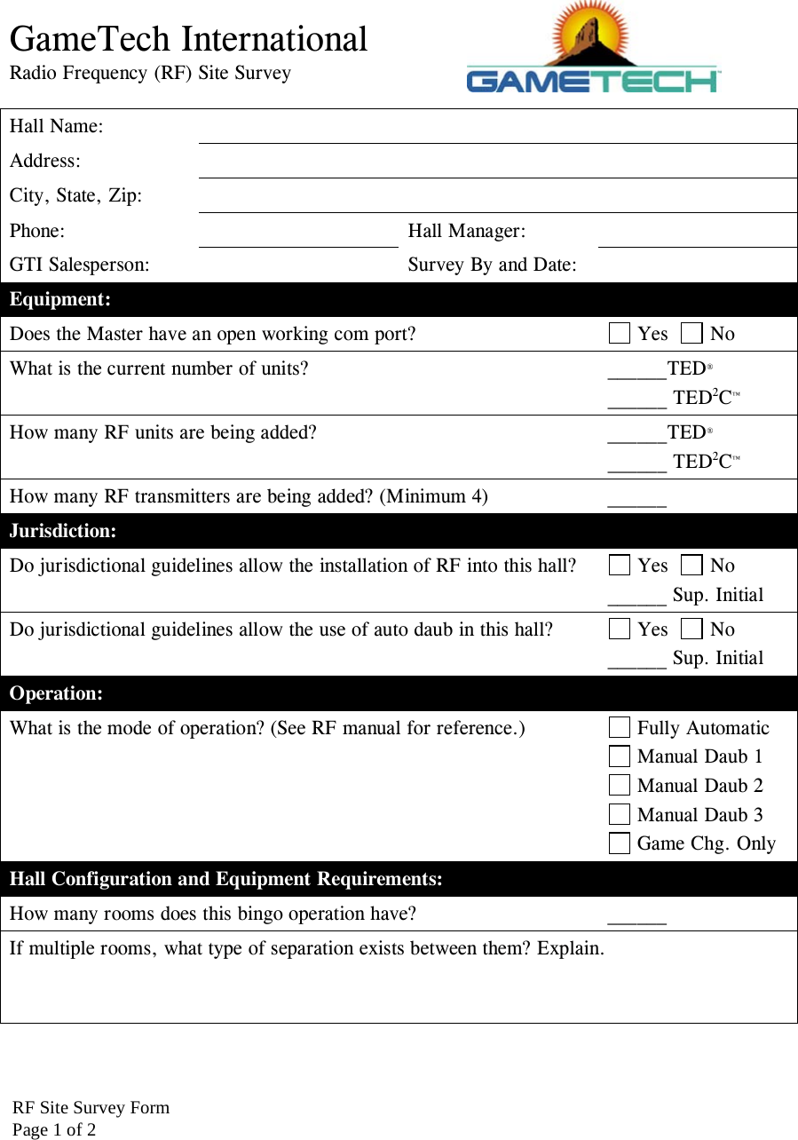 GameTech International Radio Frequency (RF) Site Survey  Hall Name:   Address:  City, State, Zip:   Phone:   Hall Manager:  GTI Salesperson:    Survey By and Date:   Equipment: Does the Master have an open working com port?   Yes    No What is the current number of units?  ______TED&reg; ______ TED2C&trade; How many RF units are being added?  ______TED&reg; ______ TED2C&trade; How many RF transmitters are being added? (Minimum 4)  ______  Jurisdiction: Do jurisdictional guidelines allow the installation of RF into this hall?   Yes    No ______ Sup. Initial Do jurisdictional guidelines allow the use of auto daub in this hall?   Yes    No ______ Sup. Initial Operation: What is the mode of operation? (See RF manual for reference.)   Fully Automatic  Manual Daub 1  Manual Daub 2  Manual Daub 3  Game Chg. Only Hall Configuration and Equipment Requirements: How many rooms does this bingo operation have?  ______ If multiple rooms, what type of separation exists between them? Explain.    RF Site Survey FormPage 1 of 2