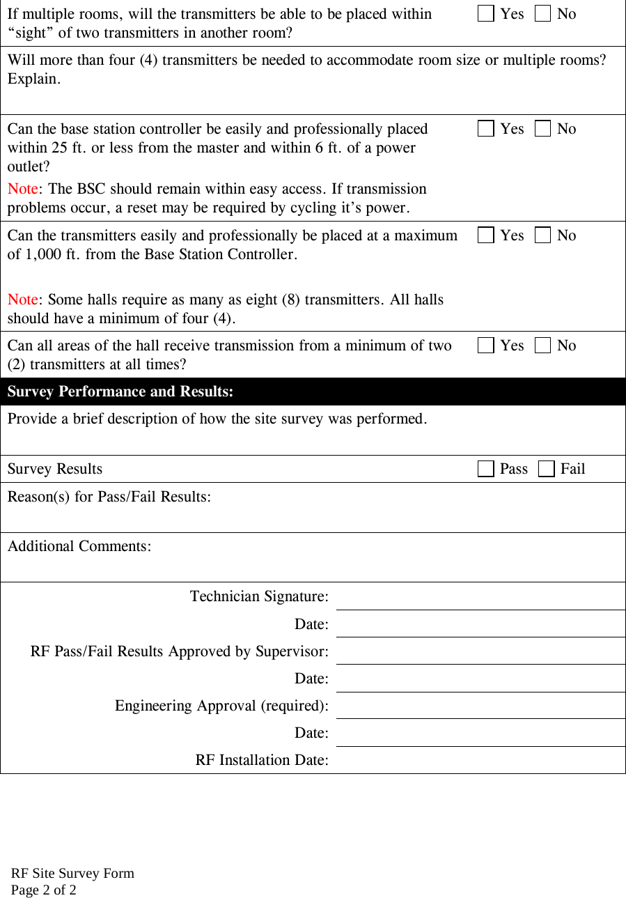 RF Site Survey FormPage 2 of 2If multiple rooms, will the transmitters be able to be placed within &ldquo;sight&rdquo; of two transmitters in another room?  Yes    No Will more than four (4) transmitters be needed to accommodate room size or multiple rooms? Explain.  Can the base station controller be easily and professionally placed within 25 ft. or less from the master and within 6 ft. of a power outlet? Note: The BSC should remain within easy access. If transmission problems occur, a reset may be required by cycling it&rsquo;s power.  Yes    No Can the transmitters easily and professionally be placed at a maximum of 1,000 ft. from the Base Station Controller.   Note: Some halls require as many as eight (8) transmitters. All halls should have a minimum of four (4).  Yes    No Can all areas of the hall receive transmission from a minimum of two (2) transmitters at all times?  Yes    No Survey Performance and Results: Provide a brief description of how the site survey was performed.  Survey Results   Pass    Fail Reason(s) for Pass/Fail Results:  Additional Comments:  Technician Signature:  Date:  RF Pass/Fail Results Approved by Supervisor:  Date:  Engineering Approval (required):  Date:  RF Installation Date:   