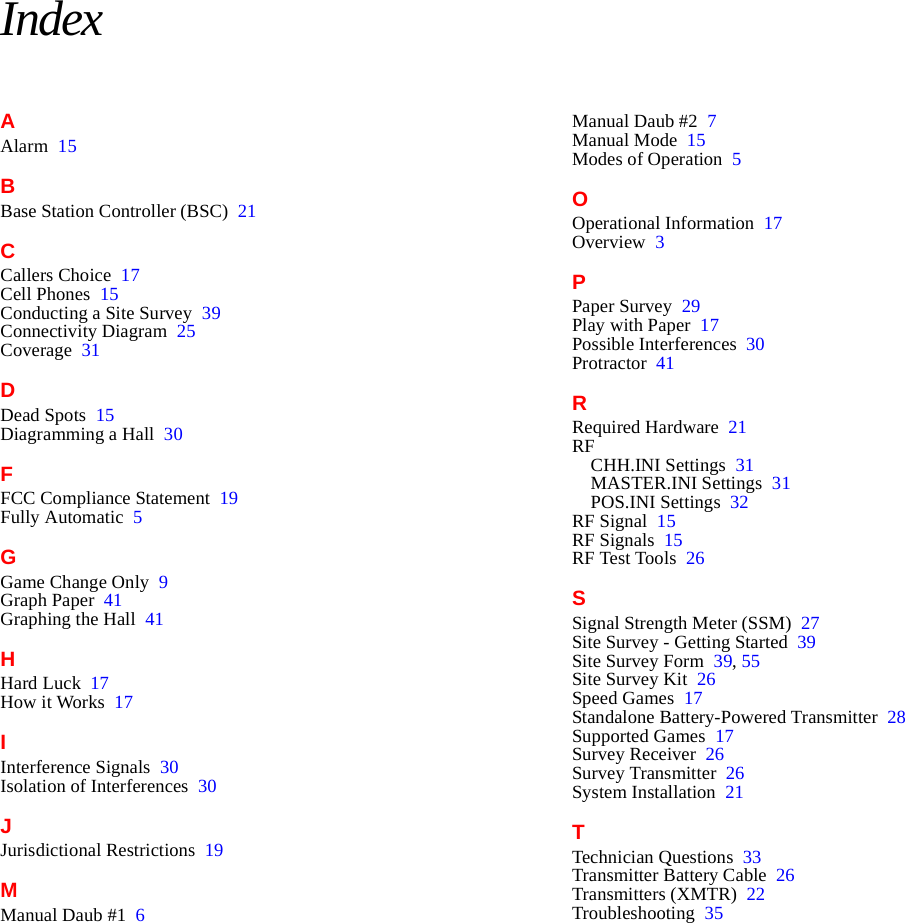 IndexAAlarm 15BBase Station Controller (BSC) 21CCallers Choice 17Cell Phones 15Conducting a Site Survey 39Connectivity Diagram 25Coverage 31DDead Spots 15Diagramming a Hall 30FFCC Compliance Statement 19Fully Automatic 5GGame Change Only 9Graph Paper 41Graphing the Hall 41HHard Luck 17How it Works 17IInterference Signals 30Isolation of Interferences 30JJurisdictional Restrictions 19MManual Daub #1 6Manual Daub #2 7Manual Mode 15Modes of Operation 5OOperational Information 17Overview 3PPaper Survey 29Play with Paper 17Possible Interferences 30Protractor 41RRequired Hardware 21RFCHH.INI Settings 31MASTER.INI Settings 31POS.INI Settings 32RF Signal 15RF Signals 15RF Test Tools 26SSignal Strength Meter (SSM) 27Site Survey - Getting Started 39Site Survey Form 39, 55Site Survey Kit 26Speed Games 17Standalone Battery-Powered Transmitter 28Supported Games 17Survey Receiver 26Survey Transmitter 26System Installation 21TTechnician Questions 33Transmitter Battery Cable 26Transmitters (XMTR) 22Troubleshooting 35