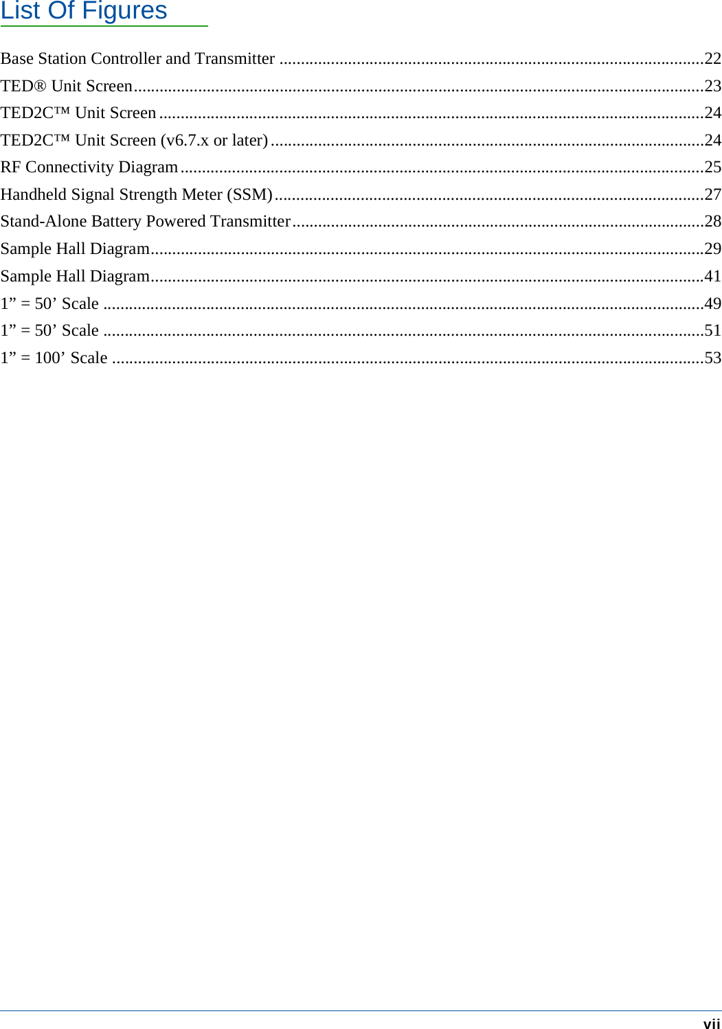 List Of FiguresviiBase Station Controller and Transmitter ...................................................................................................22TED&reg; Unit Screen.....................................................................................................................................23TED2C&trade; Unit Screen ...............................................................................................................................24TED2C&trade; Unit Screen (v6.7.x or later).....................................................................................................24RF Connectivity Diagram..........................................................................................................................25Handheld Signal Strength Meter (SSM)....................................................................................................27Stand-Alone Battery Powered Transmitter................................................................................................28Sample Hall Diagram.................................................................................................................................29Sample Hall Diagram.................................................................................................................................411&rdquo; = 50&rsquo; Scale ............................................................................................................................................491&rdquo; = 50&rsquo; Scale ............................................................................................................................................511&rdquo; = 100&rsquo; Scale ..........................................................................................................................................53