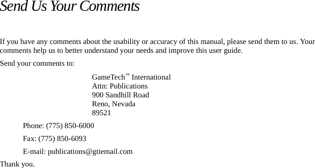 Send Us Your CommentsIf you have any comments about the usability or accuracy of this manual, please send them to us. Your comments help us to better understand your needs and improve this user guide.Send your comments to: GameTech&trade; InternationalAttn: Publications900 Sandhill RoadReno, Nevada89521Phone: (775) 850-6000Fax: (775) 850-6093E-mail: publications@gtiemail.comThank you.