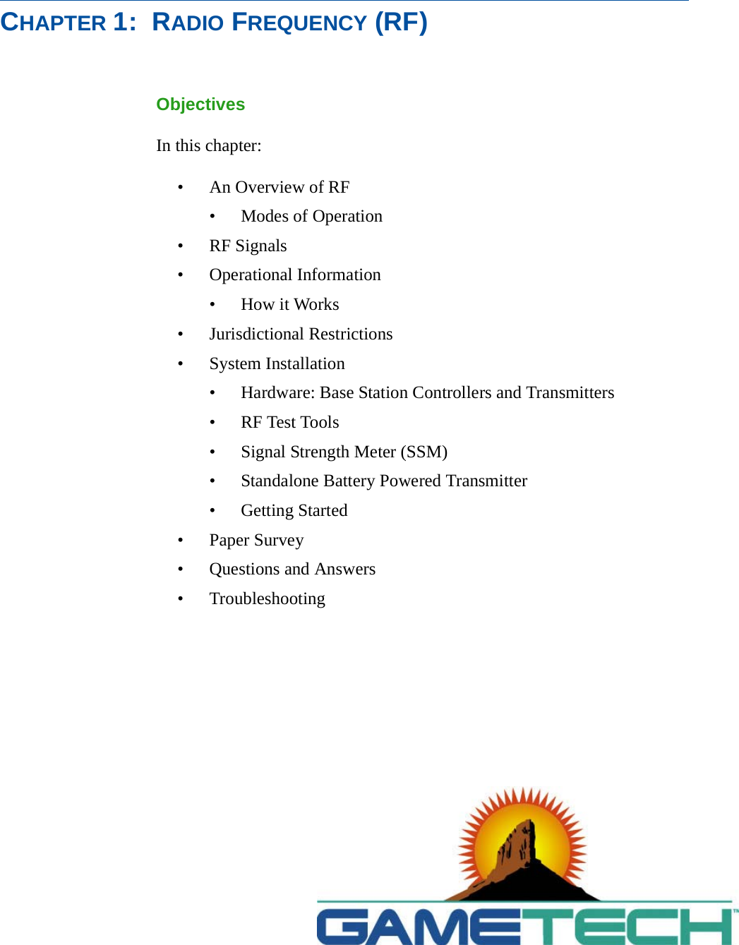 CHAPTER 1:  RADIO FREQUENCY (RF)ObjectivesIn this chapter:&bull; An Overview of RF&bull; Modes of Operation&bull; RF Signals&bull; Operational Information&bull;How it Works&bull; Jurisdictional Restrictions&bull; System Installation&bull; Hardware: Base Station Controllers and Transmitters&bull; RF Test Tools&bull; Signal Strength Meter (SSM)&bull; Standalone Battery Powered Transmitter&bull; Getting Started&bull; Paper Survey&bull; Questions and Answers&bull; Troubleshooting