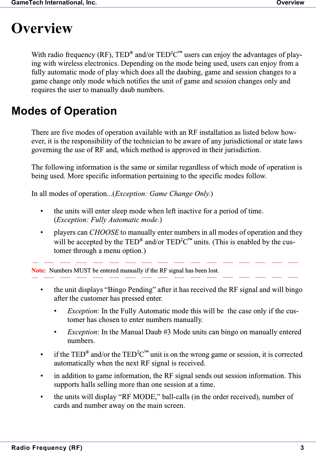 Radio Frequency (RF) 3GameTech International, Inc. OverviewOverviewWith radio frequency (RF), TED&reg;and/or TED2C&trade;users can enjoy the advantages of play-ing with wireless electronics. Depending on the mode being used, users can enjoy from afully automatic mode of play which does all the daubing, game and session changes to agame change only mode which notifies the unit of game and session changes only andrequires the user to manually daub numbers.Modes of OperationThere are five modes of operation available with an RF installation as listed below how-ever, it is the responsibility of the technician to be aware of any jurisdictional or state lawsgoverning the use of RF and, which method is approved in their jurisdiction.The following information is the same or similar regardless of which mode of operation isbeing used. More specific information pertaining to the specific modes follow.In all modes of operation...(Exception: Game Change Only.)&bull; the units will enter sleep mode when left inactive for a period of time.(Exception: Fully Automatic mode.)&bull; players can CHOOSE to manually enter numbers in all modes of operation and theywill be accepted by the TED&reg;and/or TED2C&trade;units. (This is enabled by the cus-tomer through a menu option.)Note: Numbers MUST be entered manually if the RF signal has been lost.&bull; the unit displays &ldquo;Bingo Pending&rdquo; after it has received the RF signal and will bingoafter the customer has pressed enter.&bull;Exception: In the Fully Automatic mode this will be the case only if the cus-tomer has chosen to enter numbers manually.&bull;Exception: In the Manual Daub #3 Mode units can bingo on manually enterednumbers.&bull; if the TED&reg;and/or the TED2C&trade;unit is on the wrong game or session, it is correctedautomatically when the next RF signal is received.&bull; in addition to game information, the RF signal sends out session information. Thissupports halls selling more than one session at a time.&bull; the units will display &ldquo;RF MODE,&rdquo; ball-calls (in the order received), number ofcards and number away on the main screen.