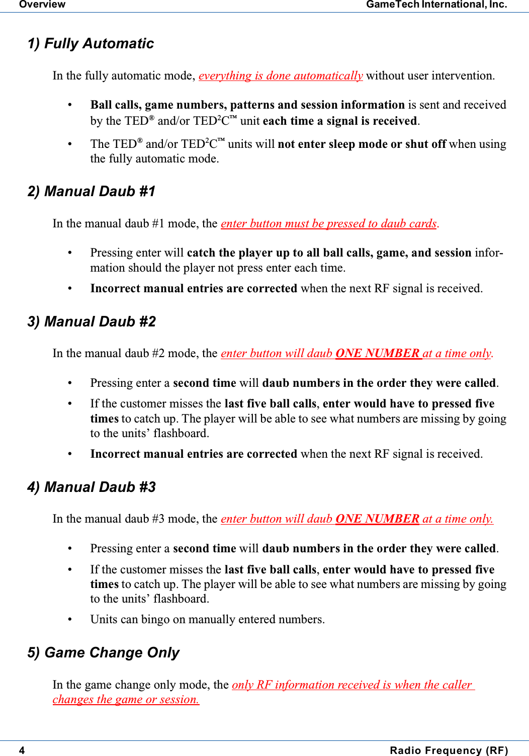 4Radio Frequency (RF)Overview GameTech International, Inc.1) Fully AutomaticIn the fully automatic mode, everything is done automatically without user intervention.&bull;Ball calls, game numbers, patterns and session information is sent and receivedby the TED&reg;and/or TED2C&trade;unit each time a signal is received.&bull; The TED&reg;and/or TED2C&trade;units will not enter sleep mode or shut off when usingthe fully automatic mode.2) Manual Daub #1In the manual daub #1 mode, the enter button must be pressed to daub cards.&bull; Pressing enter will catch the player up to all ball calls, game, and session infor-mation should the player not press enter each time.&bull;Incorrect manual entries are corrected when the next RF signal is received.3) Manual Daub #2In the manual daub #2 mode, the enter button will daub ONE NUMBER at a time only.&bull; Pressing enter a second time will daub numbers in the order they were called.&bull; If the customer misses the last five ball calls,enter would have to pressed fivetimes to catch up. The player will be able to see what numbers are missing by goingto the units&rsquo; flashboard.&bull;Incorrect manual entries are corrected when the next RF signal is received.4) Manual Daub #3In the manual daub #3 mode, the enter button will daub ONE NUMBER at a time only.&bull; Pressing enter a second time will daub numbers in the order they were called.&bull; If the customer misses the last five ball calls,enter would have to pressed fivetimes to catch up. The player will be able to see what numbers are missing by goingto the units&rsquo; flashboard.&bull; Units can bingo on manually entered numbers.5) Game Change OnlyIn the game change only mode, the only RF information received is when the callerchanges the game or session.