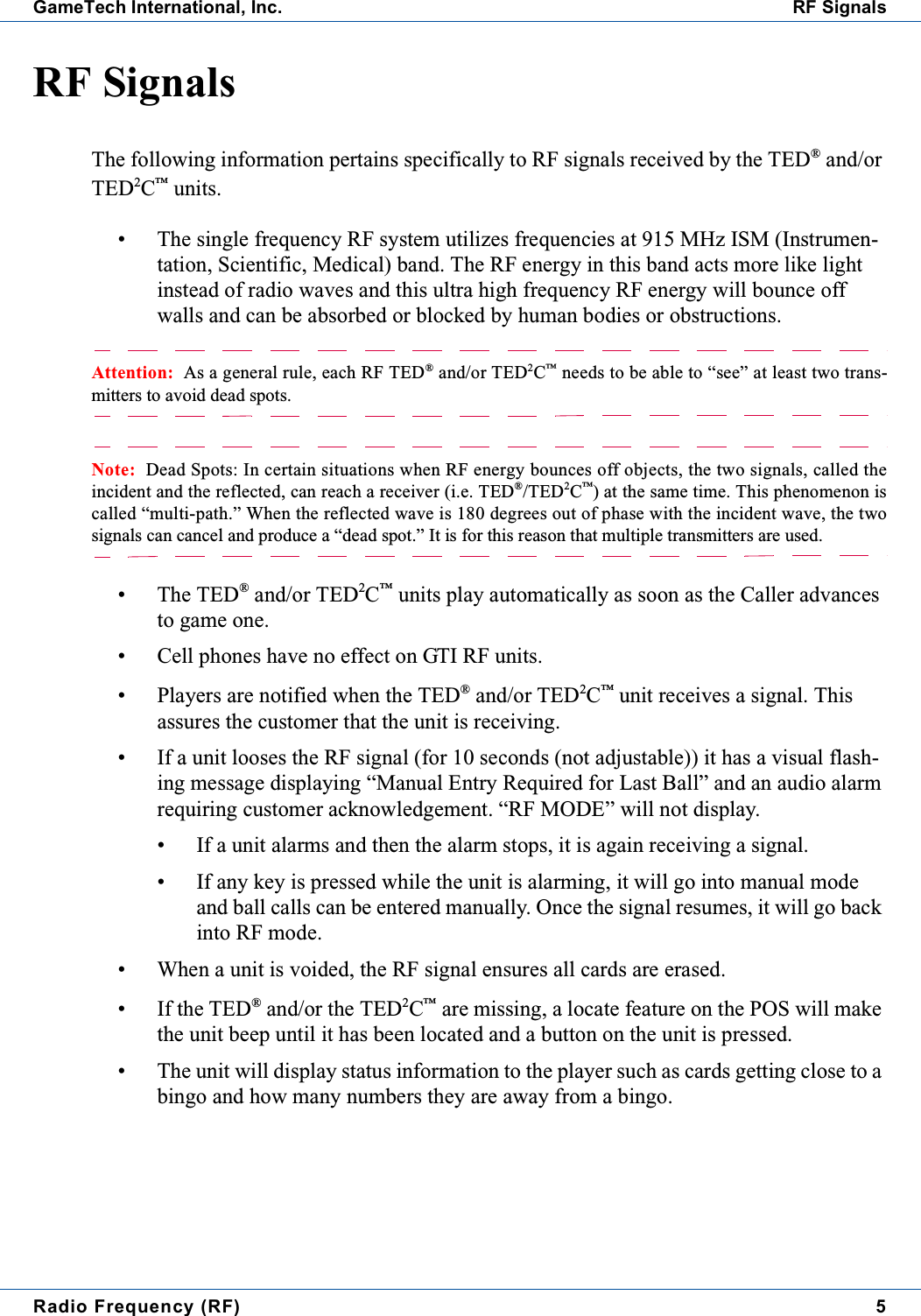 Radio Frequency (RF) 5GameTech International, Inc. RF SignalsRF SignalsThe following information pertains specifically to RF signals received by the TED&reg;and/orTED2C&trade;units.&bull; The single frequency RF system utilizes frequencies at 915 MHz ISM (Instrumen-tation, Scientific, Medical) band. The RF energy in this band acts more like lightinstead of radio waves and this ultra high frequency RF energy will bounce offwalls and can be absorbed or blocked by human bodies or obstructions.Attention: As a general rule, each RF TED&reg;and/or TED2C&trade;needs to be able to &ldquo;see&rdquo; at least two trans-mitters to avoid dead spots.Note: Dead Spots: In certain situations when RF energy bounces off objects, the two signals, called theincident and the reflected, can reach a receiver (i.e. TED&reg;/TED2C&trade;) at the same time. This phenomenon iscalled &ldquo;multi-path.&rdquo; When the reflected wave is 180 degrees out of phase with the incident wave, the twosignals can cancel and produce a &ldquo;dead spot.&rdquo; It is for this reason that multiple transmitters are used.&bull; The TED&reg;and/or TED2C&trade;units play automatically as soon as the Caller advancesto game one.&bull; Cell phones have no effect on GTI RF units.&bull; Players are notified when the TED&reg;and/or TED2C&trade;unit receives a signal. Thisassures the customer that the unit is receiving.&bull; If a unit looses the RF signal (for 10 seconds (not adjustable)) it has a visual flash-ing message displaying &ldquo;Manual Entry Required for Last Ball&rdquo; and an audio alarmrequiring customer acknowledgement. &ldquo;RF MODE&rdquo; will not display.&bull; If a unit alarms and then the alarm stops, it is again receiving a signal.&bull; If any key is pressed while the unit is alarming, it will go into manual modeand ball calls can be entered manually. Once the signal resumes, it will go backinto RF mode.&bull; When a unit is voided, the RF signal ensures all cards are erased.&bull; If the TED&reg;and/or the TED2C&trade;are missing, a locate feature on the POS will makethe unit beep until it has been located and a button on the unit is pressed.&bull; The unit will display status information to the player such as cards getting close to abingo and how many numbers they are away from a bingo.