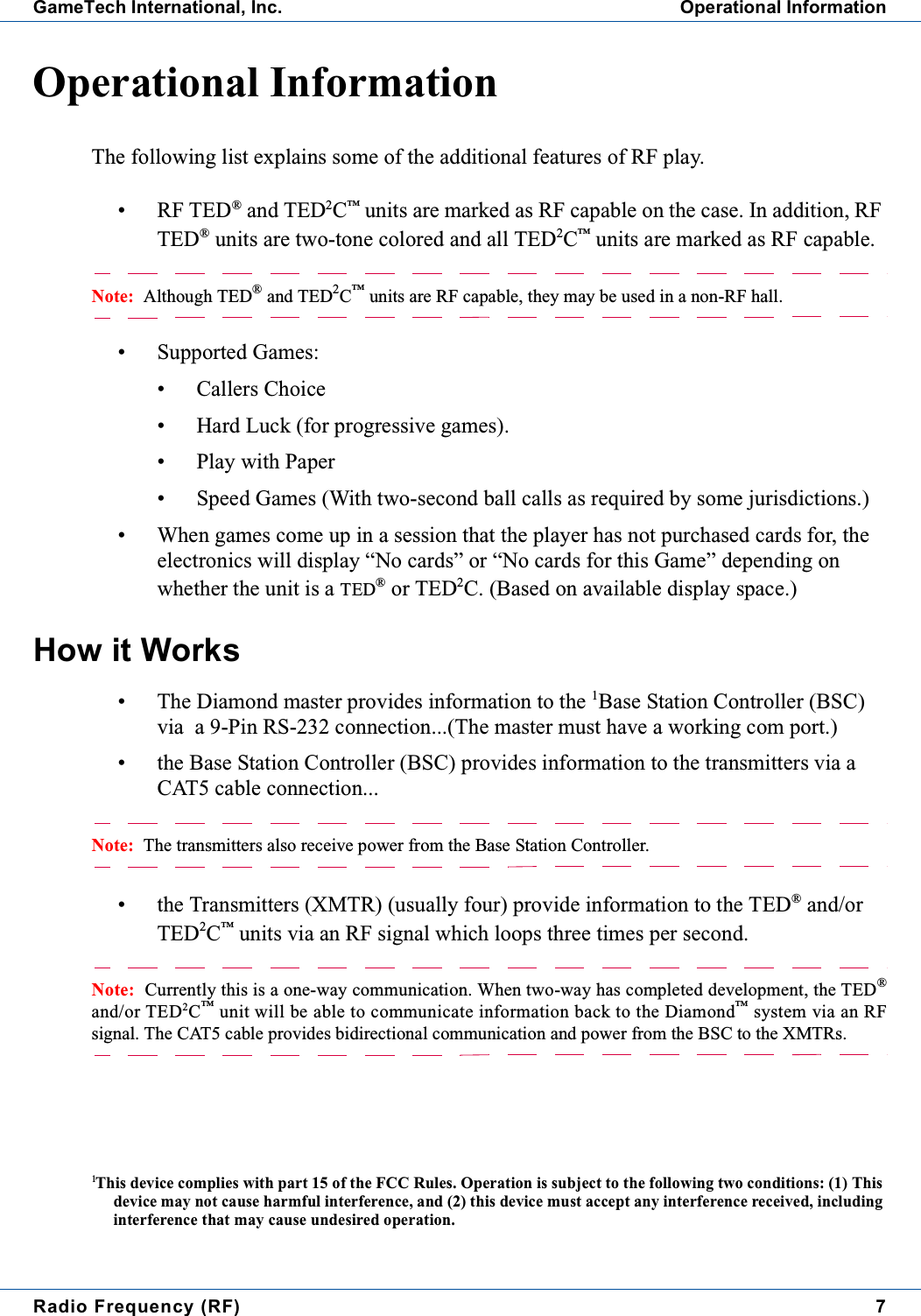 Radio Frequency (RF) 7GameTech International, Inc. Operational InformationOperational InformationThe following list explains some of the additional features of RF play.&bull; RF TED&reg;and TED2C&trade;units are marked as RF capable on the case. In addition, RFTED&reg;units are two-tone colored and all TED2C&trade;units are marked as RF capable.Note: Although TED&reg;and TED2C&trade;units are RF capable, they may be used in a non-RF hall.&bull; Supported Games:&bull; Callers Choice&bull; Hard Luck (for progressive games).&bull; Play with Paper&bull; Speed Games (With two-second ball calls as required by some jurisdictions.)&bull; When games come up in a session that the player has not purchased cards for, theelectronics will display &ldquo;No cards&rdquo; or &ldquo;No cards for this Game&rdquo; depending onwhether the unit is a TED&reg;or TED2C. (Based on available display space.)How it Works&bull; The Diamond master provides information to the 1Base Station Controller (BSC)via a 9-Pin RS-232 connection...(The master must have a working com port.)&bull; the Base Station Controller (BSC) provides information to the transmitters via aCAT5 cable connection...Note: The transmitters also receive power from the Base Station Controller.&bull; the Transmitters (XMTR) (usually four) provide information to the TED&reg;and/orTED2C&trade;units via an RF signal which loops three times per second.Note: Currently this is a one-way communication. When two-way has completed development, the TED&reg;and/or TED2C&trade;unit will be able to communicate information back to the Diamond&trade;system via an RFsignal. The CAT5 cable provides bidirectional communication and power from the BSC to the XMTRs.1This device complies with part 15 of the FCC Rules. Operation is subject to the following two conditions: (1) Thisdevice may not cause harmful interference, and (2) this device must accept any interference received, includinginterference that may cause undesired operation.