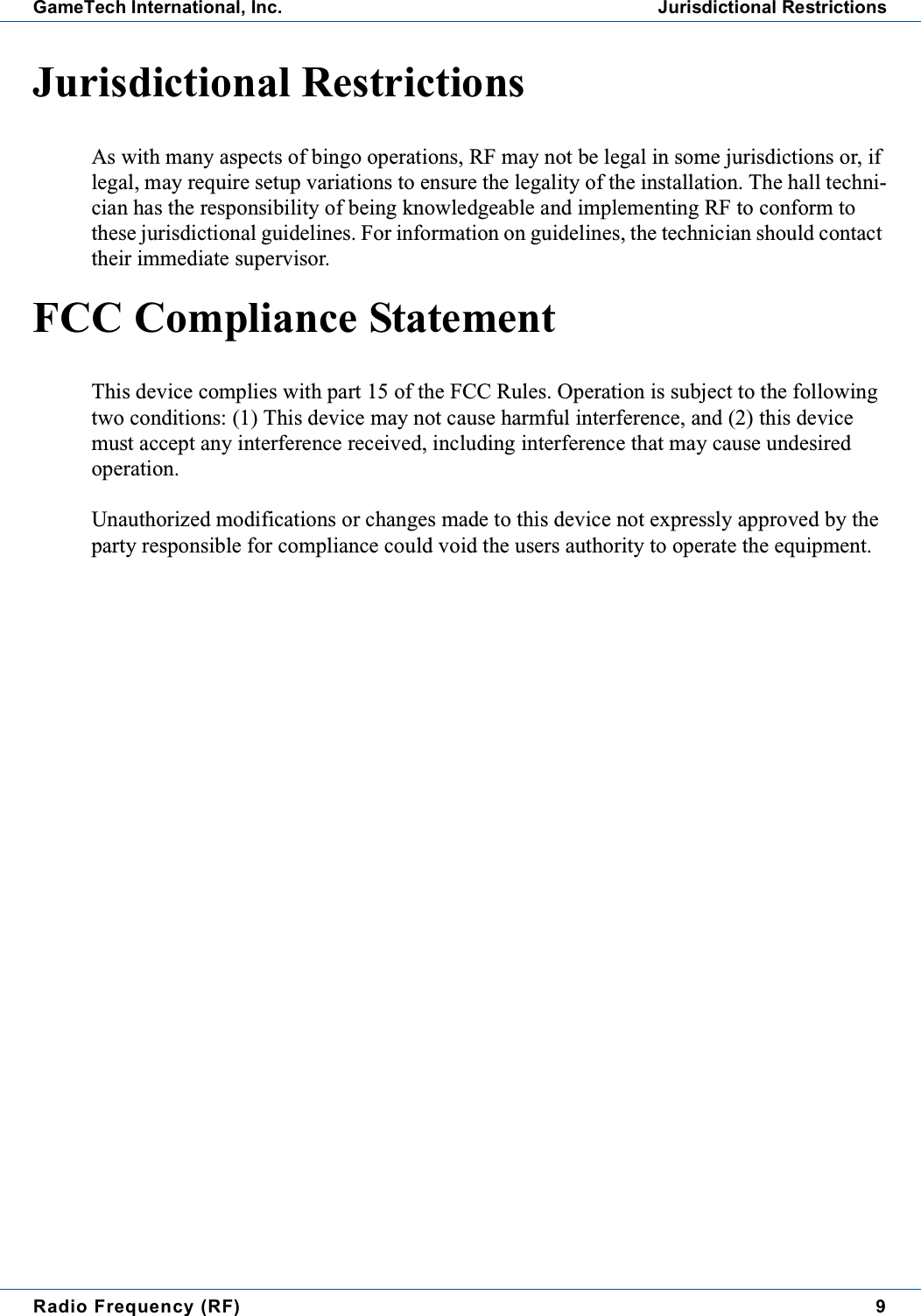 Radio Frequency (RF) 9GameTech International, Inc. Jurisdictional RestrictionsJurisdictional RestrictionsAs with many aspects of bingo operations, RF may not be legal in some jurisdictions or, iflegal, may require setup variations to ensure the legality of the installation. The hall techni-cian has the responsibility of being knowledgeable and implementing RF to conform tothese jurisdictional guidelines. For information on guidelines, the technician should contacttheir immediate supervisor.FCC Compliance StatementThis device complies with part 15 of the FCC Rules. Operation is subject to the followingtwo conditions: (1) This device may not cause harmful interference, and (2) this devicemust accept any interference received, including interference that may cause undesiredoperation.Unauthorized modifications or changes made to this device not expressly approved by theparty responsible for compliance could void the users authority to operate the equipment.