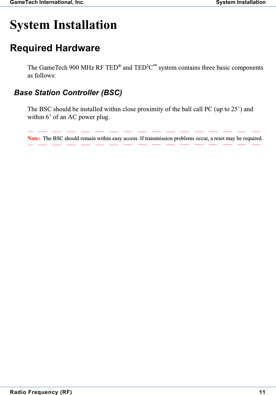 Radio Frequency (RF) 11GameTech International, Inc. System InstallationSystem InstallationRequired HardwareThe GameTech 900 MHz RF TED&reg;and TED2C&trade;system contains three basic componentsas follows:Base Station Controller (BSC)The BSC should be installed within close proximity of the ball call PC (up to 25&rsquo;) andwithin 6&rsquo; of an AC power plug.Note: The BSC should remain within easy access. If transmission problems occur, a reset may be required.