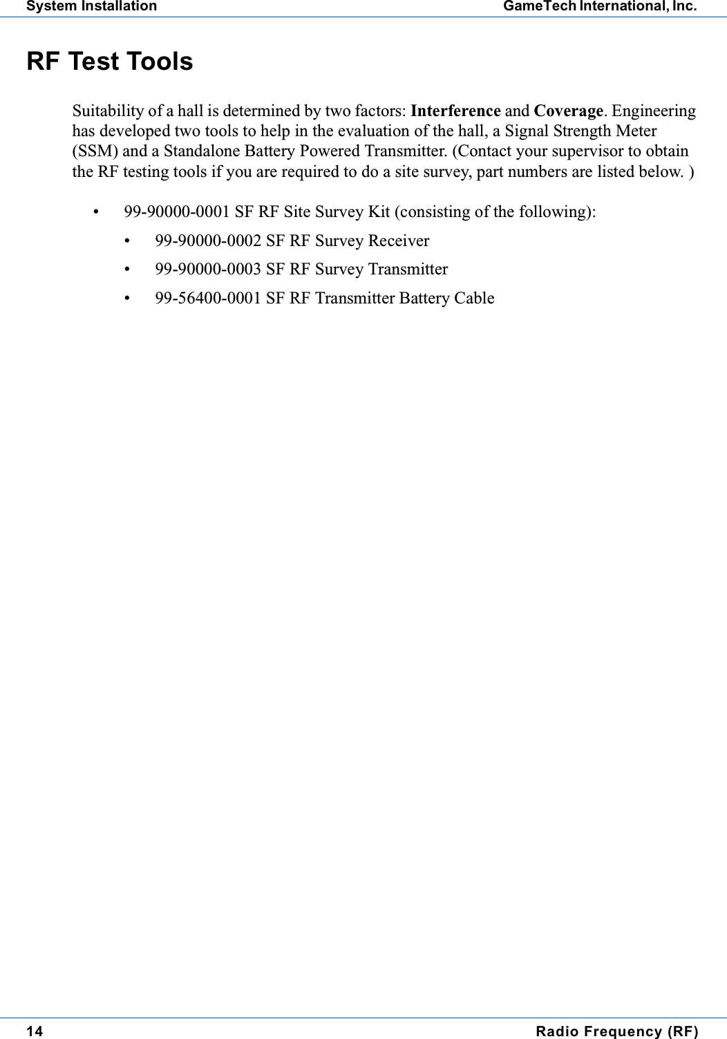 14 Radio Frequency (RF)System Installation GameTech International, Inc.RF Test ToolsSuitability of a hall is determined by two factors: Interference and Coverage. Engineeringhas developed two tools to help in the evaluation of the hall, a Signal Strength Meter(SSM) and a Standalone Battery Powered Transmitter. (Contact your supervisor to obtainthe RF testing tools if you are required to do a site survey, part numbers are listed below. )&bull; 99-90000-0001 SF RF Site Survey Kit (consisting of the following):&bull; 99-90000-0002 SF RF Survey Receiver&bull; 99-90000-0003 SF RF Survey Transmitter&bull; 99-56400-0001 SF RF Transmitter Battery Cable