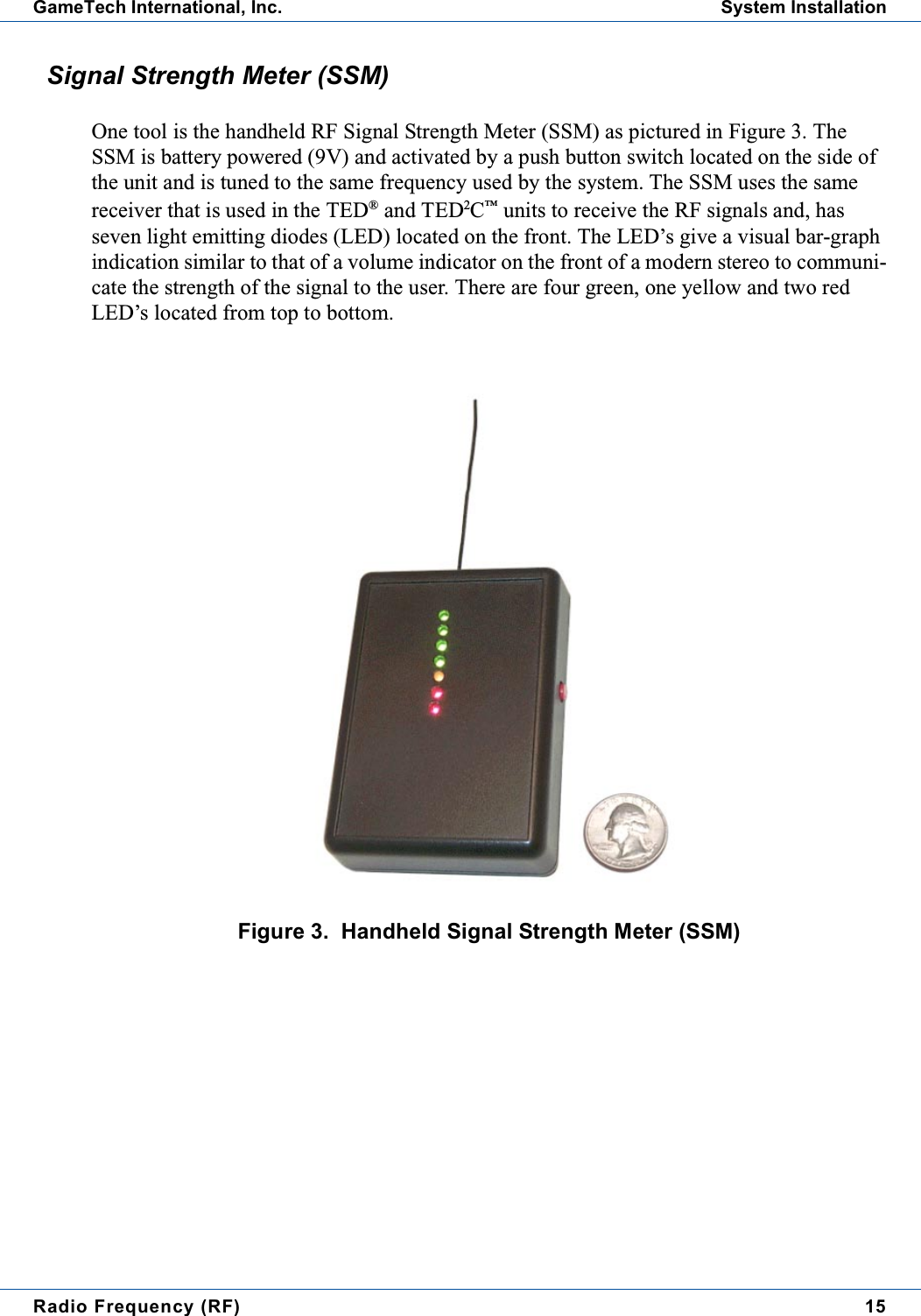 Radio Frequency (RF) 15GameTech International, Inc. System InstallationSignal Strength Meter (SSM)One tool is the handheld RF Signal Strength Meter (SSM) as pictured in Figure 3. TheSSM is battery powered (9V) and activated by a push button switch located on the side ofthe unit and is tuned to the same frequency used by the system. The SSM uses the samereceiver that is used in the TED&reg;and TED2C&trade;units to receive the RF signals and, hasseven light emitting diodes (LED) located on the front. The LED&rsquo;s give a visual bar-graphindication similar to that of a volume indicator on the front of a modern stereo to communi-cate the strength of the signal to the user. There are four green, one yellow and two redLED&rsquo;s located from top to bottom.Figure 3. Handheld Signal Strength Meter (SSM)