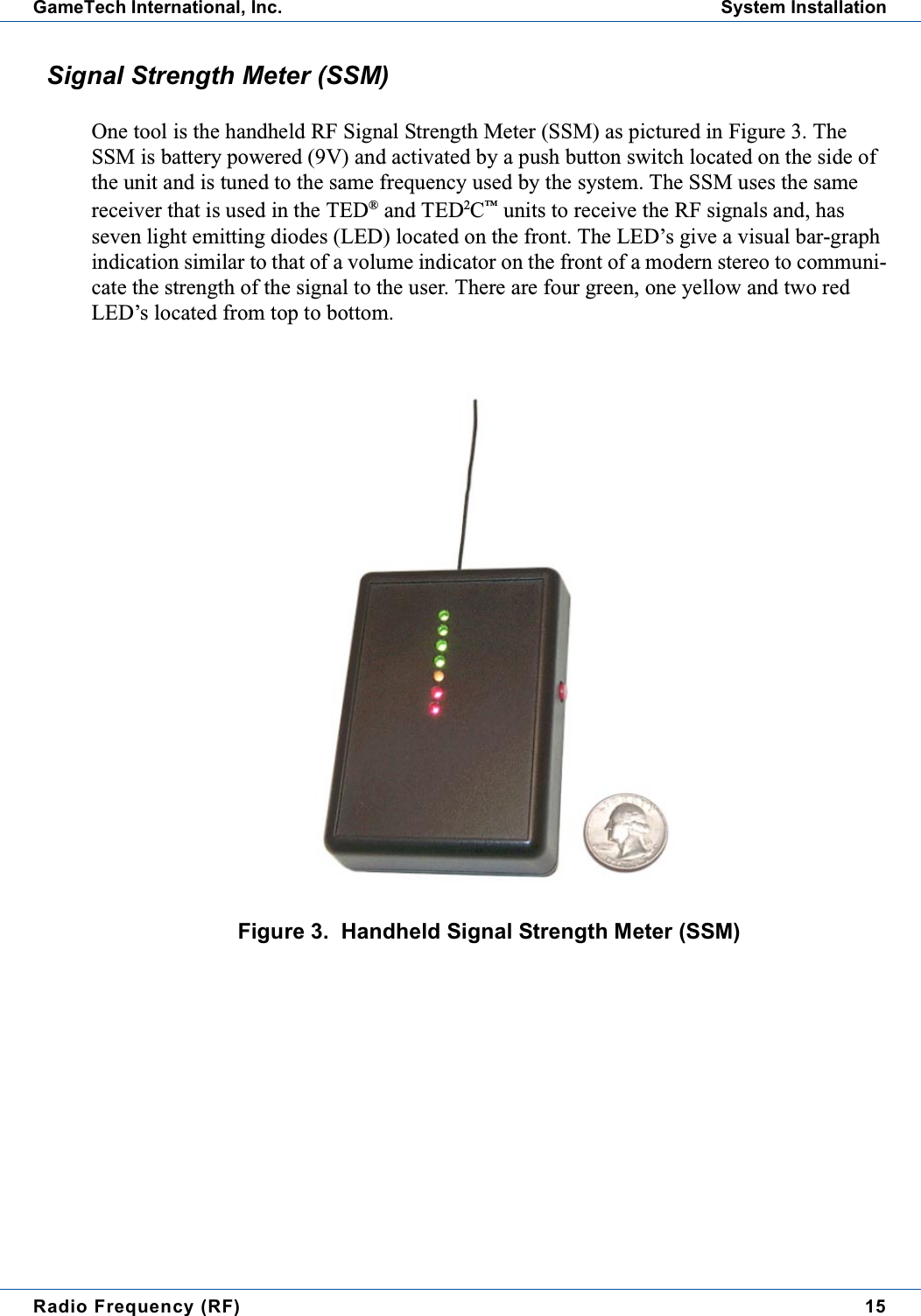 Radio Frequency (RF) 15GameTech International, Inc. System InstallationSignal Strength Meter (SSM)One tool is the handheld RF Signal Strength Meter (SSM) as pictured in Figure 3. TheSSM is battery powered (9V) and activated by a push button switch located on the side ofthe unit and is tuned to the same frequency used by the system. The SSM uses the samereceiver that is used in the TED®and TED2C™units to receive the RF signals and, hasseven light emitting diodes (LED) located on the front. The LED’s give a visual bar-graphindication similar to that of a volume indicator on the front of a modern stereo to communi-cate the strength of the signal to the user. There are four green, one yellow and two redLED’s located from top to bottom.Figure 3. Handheld Signal Strength Meter (SSM)