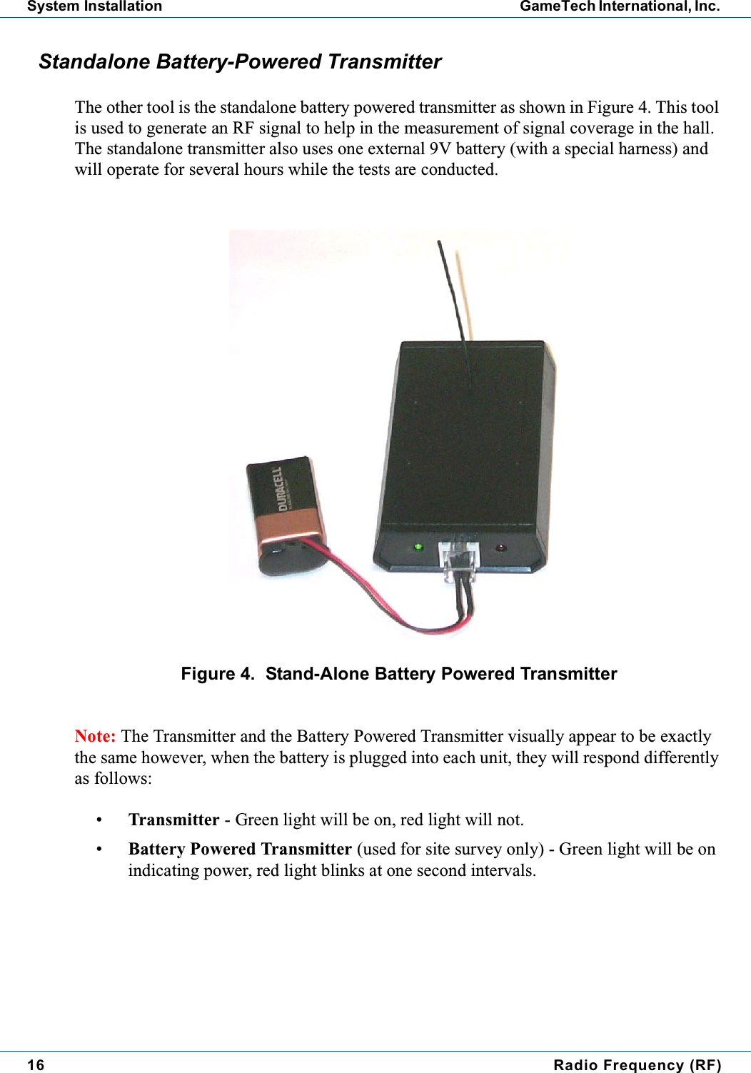 16 Radio Frequency (RF)System Installation GameTech International, Inc.Standalone Battery-Powered TransmitterThe other tool is the standalone battery powered transmitter as shown in Figure 4. This toolis used to generate an RF signal to help in the measurement of signal coverage in the hall.The standalone transmitter also uses one external 9V battery (with a special harness) andwill operate for several hours while the tests are conducted.Figure 4. Stand-Alone Battery Powered TransmitterNote: The Transmitter and the Battery Powered Transmitter visually appear to be exactlythe same however, when the battery is plugged into each unit, they will respond differentlyas follows:&bull;Transmitter - Green light will be on, red light will not.&bull;Battery Powered Transmitter (used for site survey only) - Green light will be onindicating power, red light blinks at one second intervals.