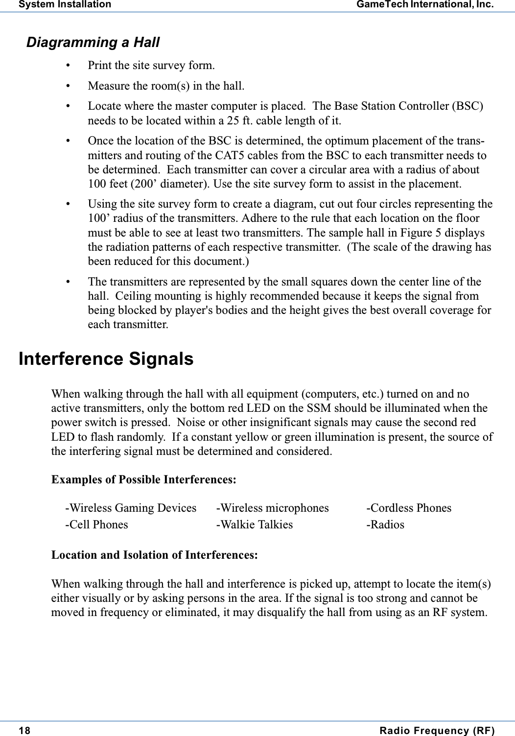 18 Radio Frequency (RF)System Installation GameTech International, Inc.Diagramming a Hall&bull; Print the site survey form.&bull; Measure the room(s) in the hall.&bull; Locate where the master computer is placed. The Base Station Controller (BSC)needs to be located within a 25 ft. cable length of it.&bull; Once the location of the BSC is determined, the optimum placement of the trans-mitters and routing of the CAT5 cables from the BSC to each transmitter needs tobe determined. Each transmitter can cover a circular area with a radius of about100 feet (200&rsquo; diameter). Use the site survey form to assist in the placement.&bull; Using the site survey form to create a diagram, cut out four circles representing the100&rsquo; radius of the transmitters. Adhere to the rule that each location on the floormust be able to see at least two transmitters. The sample hall in Figure 5 displaysthe radiation patterns of each respective transmitter. (The scale of the drawing hasbeen reduced for this document.)&bull; The transmitters are represented by the small squares down the center line of thehall. Ceiling mounting is highly recommended because it keeps the signal frombeing blocked by player's bodies and the height gives the best overall coverage foreach transmitter.Interference SignalsWhen walking through the hall with all equipment (computers, etc.) turned on and noactive transmitters, only the bottom red LED on the SSM should be illuminated when thepower switch is pressed. Noise or other insignificant signals may cause the second redLED to flash randomly. If a constant yellow or green illumination is present, the source ofthe interfering signal must be determined and considered.Examples of Possible Interferences:Location and Isolation of Interferences:When walking through the hall and interference is picked up, attempt to locate the item(s)either visually or by asking persons in the area. If the signal is too strong and cannot bemoved in frequency or eliminated, it may disqualify the hall from using as an RF system.-Wireless Gaming Devices -Wireless microphones -Cordless Phones-Cell Phones -Walkie Talkies -Radios