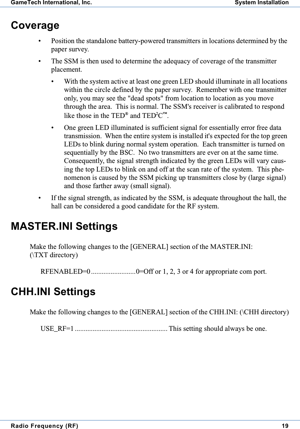 Radio Frequency (RF) 19GameTech International, Inc. System InstallationCoverage&bull; Position the standalone battery-powered transmitters in locations determined by thepaper survey.&bull; The SSM is then used to determine the adequacy of coverage of the transmitterplacement.&bull; With the system active at least one green LED should illuminate in all locationswithin the circle defined by the paper survey. Remember with one transmitteronly, you may see the "dead spots" from location to location as you movethrough the area. This is normal. The SSM's receiver is calibrated to respondlike those in the TED&reg;and TED2C&trade;.&bull; One green LED illuminated is sufficient signal for essentially error free datatransmission. When the entire system is installed it's expected for the top greenLEDs to blink during normal system operation. Each transmitter is turned onsequentially by the BSC. No two transmitters are ever on at the same time.Consequently, the signal strength indicated by the green LEDs will vary caus-ing the top LEDs to blink on and off at the scan rate of the system. This phe-nomenon is caused by the SSM picking up transmitters close by (large signal)and those farther away (small signal).&bull; If the signal strength, as indicated by the SSM, is adequate throughout the hall, thehall can be considered a good candidate for the RF system.MASTER.INI SettingsMake the following changes to the [GENERAL] section of the MASTER.INI:(\TXT directory)RFENABLED=0.........................0=Off or 1, 2, 3 or 4 for appropriate com port.CHH.INI SettingsMake the following changes to the [GENERAL] section of the CHH.INI: (\CHH directory)USE_RF=1 .................................................... This setting should always be one.