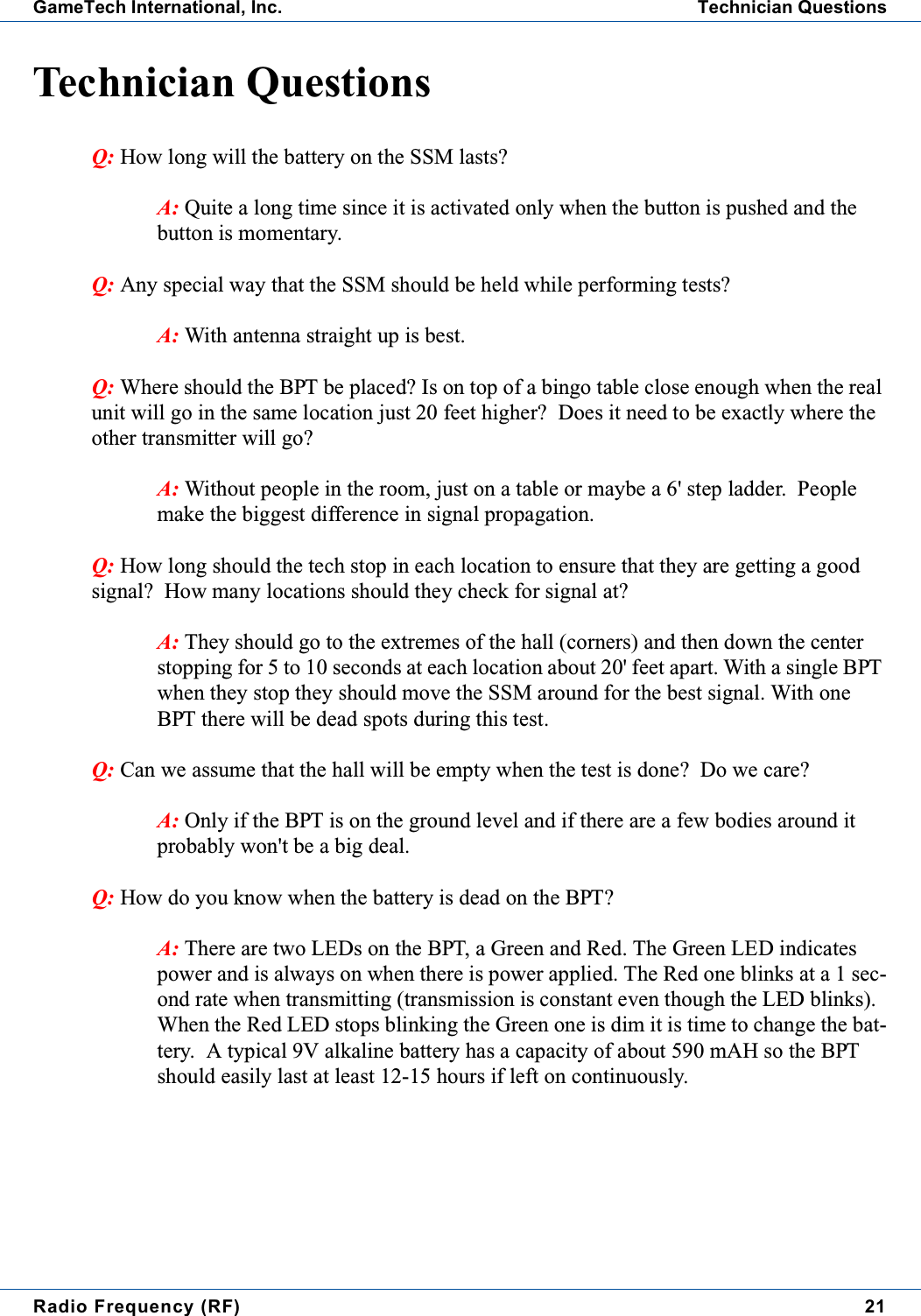 Radio Frequency (RF) 21GameTech International, Inc. Technician QuestionsTechnician QuestionsQ: HowlongwillthebatteryontheSSMlasts?A: Quitealongtimesinceitisactivatedonlywhenthebuttonispushedandthebutton is momentary.Q: Any special way that the SSM should be held while performing tests?A: With antenna straight up is best.Q: Where should the BPT be placed? Is on top of a bingo table close enough when the realunit will go in the same location just 20 feet higher? Does it need to be exactly where theother transmitter will go?A: Without people in the room, just on a table or maybe a 6' step ladder. Peoplemake the biggest difference in signal propagation.Q: Howlongshouldthetechstopineachlocationtoensurethattheyaregettingagoodsignal? How many locations should they check for signal at?A: They should go to the extremes of the hall (corners) and then down the centerstopping for 5 to 10 seconds at each location about 20' feet apart. With a single BPTwhen they stop they should move the SSM around for the best signal. With oneBPT there will be dead spots during this test.Q: Can we assume that the hall will be empty when the test is done? Do we care?A: Only if the BPT is on the ground level and if there are a few bodies around itprobably won't be a big deal.Q: How do you know when the battery is dead on the BPT?A: There are two LEDs on the BPT, a Green and Red. The Green LED indicatespower and is always on when there is power applied. The Red one blinks at a 1 sec-ond rate when transmitting (transmission is constant even though the LED blinks).When the Red LED stops blinking the Green one is dim it is time to change the bat-tery. A typical 9V alkaline battery has a capacity of about 590 mAH so the BPTshould easily last at least 12-15 hours if left on continuously.