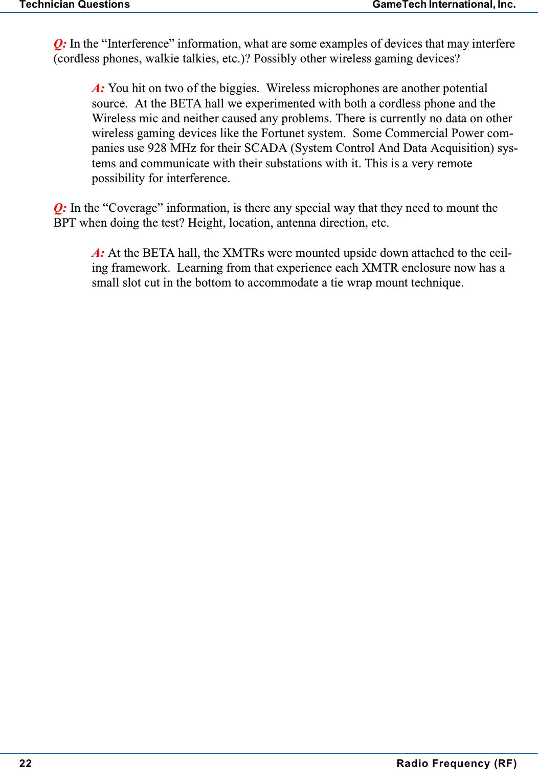 22 Radio Frequency (RF)Technician Questions GameTech International, Inc.Q: In the &ldquo;Interference&rdquo; information, what are some examples of devices that may interfere(cordless phones, walkie talkies, etc.)? Possibly other wireless gaming devices?A: You hit on two of the biggies. Wireless microphones are another potentialsource. At the BETA hall we experimented with both a cordless phone and theWireless mic and neither caused any problems. There is currently no data on otherwireless gaming devices like the Fortunet system. Some Commercial Power com-panies use 928 MHz for their SCADA (System Control And Data Acquisition) sys-tems and communicate with their substations with it. This is a very remotepossibility for interference.Q: In the &ldquo;Coverage&rdquo; information, is there any special way that they need to mount theBPT when doing the test? Height, location, antenna direction, etc.A: At the BETA hall, the XMTRs were mounted upside down attached to the ceil-ing framework. Learning from that experience each XMTR enclosure now has asmall slot cut in the bottom to accommodate a tie wrap mount technique.