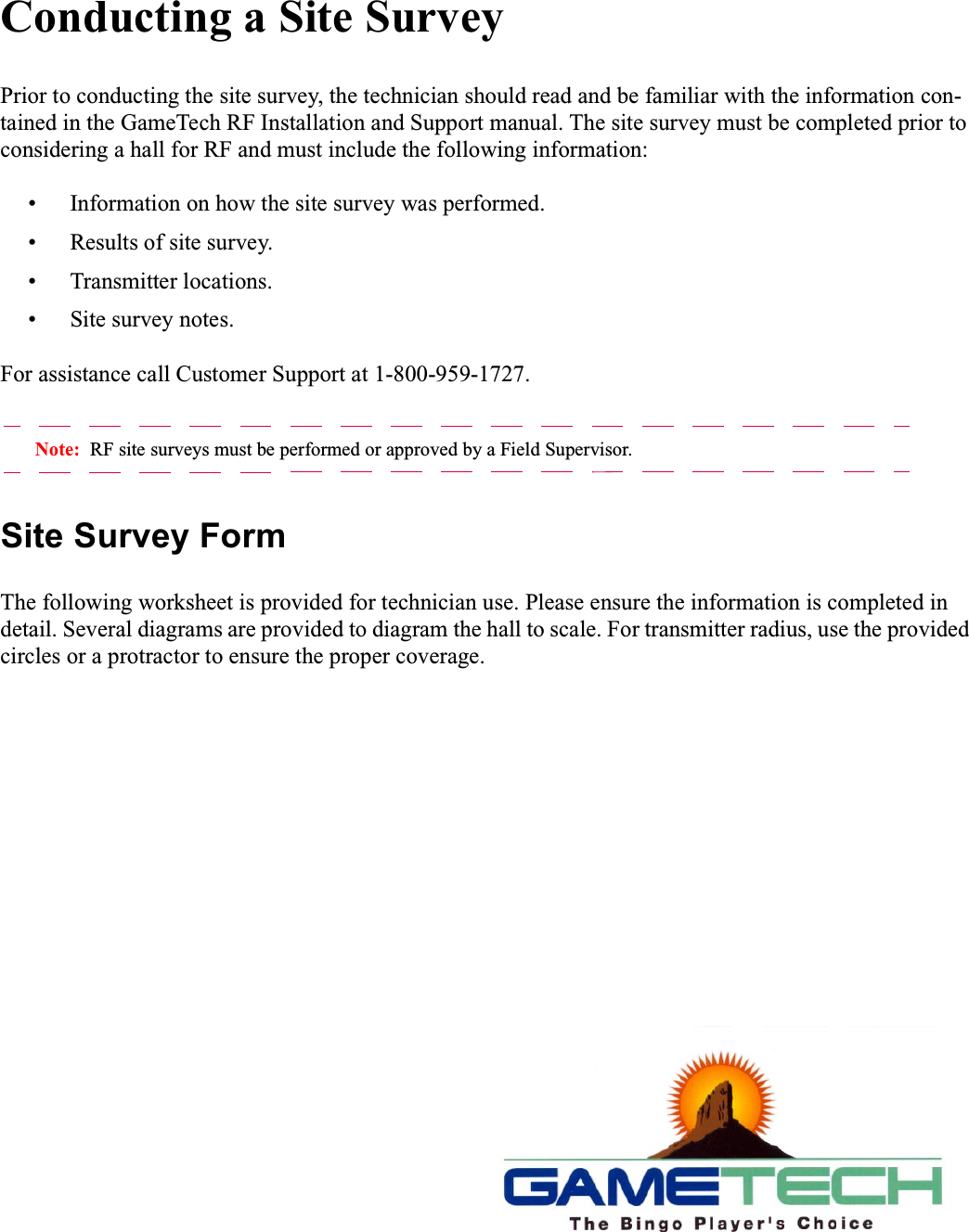 Conducting a Site SurveyPrior to conducting the site survey, the technician should read and be familiar with the information con-tained in the GameTech RF Installation and Support manual. The site survey must be completed prior toconsidering a hall for RF and must include the following information:&bull; Information on how the site survey was performed.&bull; Results of site survey.&bull; Transmitter locations.&bull; Site survey notes.For assistance call Customer Support at 1-800-959-1727.Note: RF site surveys must be performed or approved by a Field Supervisor.Site Survey FormThe following worksheet is provided for technician use. Please ensure the information is completed indetail. Several diagrams are provided to diagram the hall to scale. For transmitter radius, use the providedcircles or a protractor to ensure the proper coverage.
