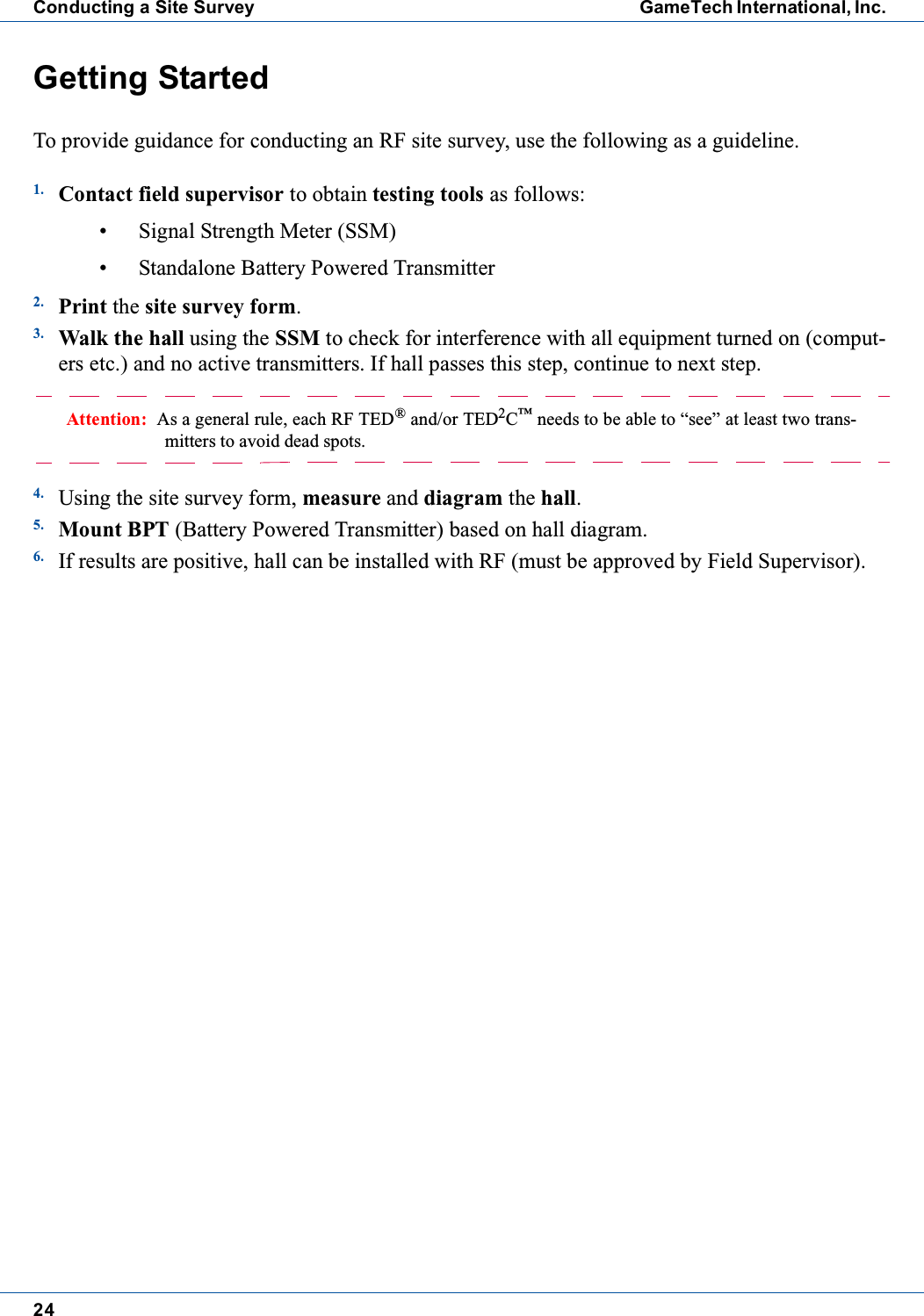 24Conducting a Site Survey GameTech International, Inc.Getting StartedTo provide guidance for conducting an RF site survey, use the following as a guideline.1. Contact field supervisor to obtain testing tools as follows:&bull; Signal Strength Meter (SSM)&bull; Standalone Battery Powered Transmitter2. Print the site survey form.3. Walk the hall using the SSM to check for interference with all equipment turned on (comput-ers etc.) and no active transmitters. If hall passes this step, continue to next step.Attention: As a general rule, each RF TED&reg;and/or TED2C&trade;needs to be able to &ldquo;see&rdquo; at least two trans-mitters to avoid dead spots.4. Using the site survey form, measure and diagram the hall.5. Mount BPT (Battery Powered Transmitter) based on hall diagram.6. If results are positive, hall can be installed with RF (must be approved by Field Supervisor).